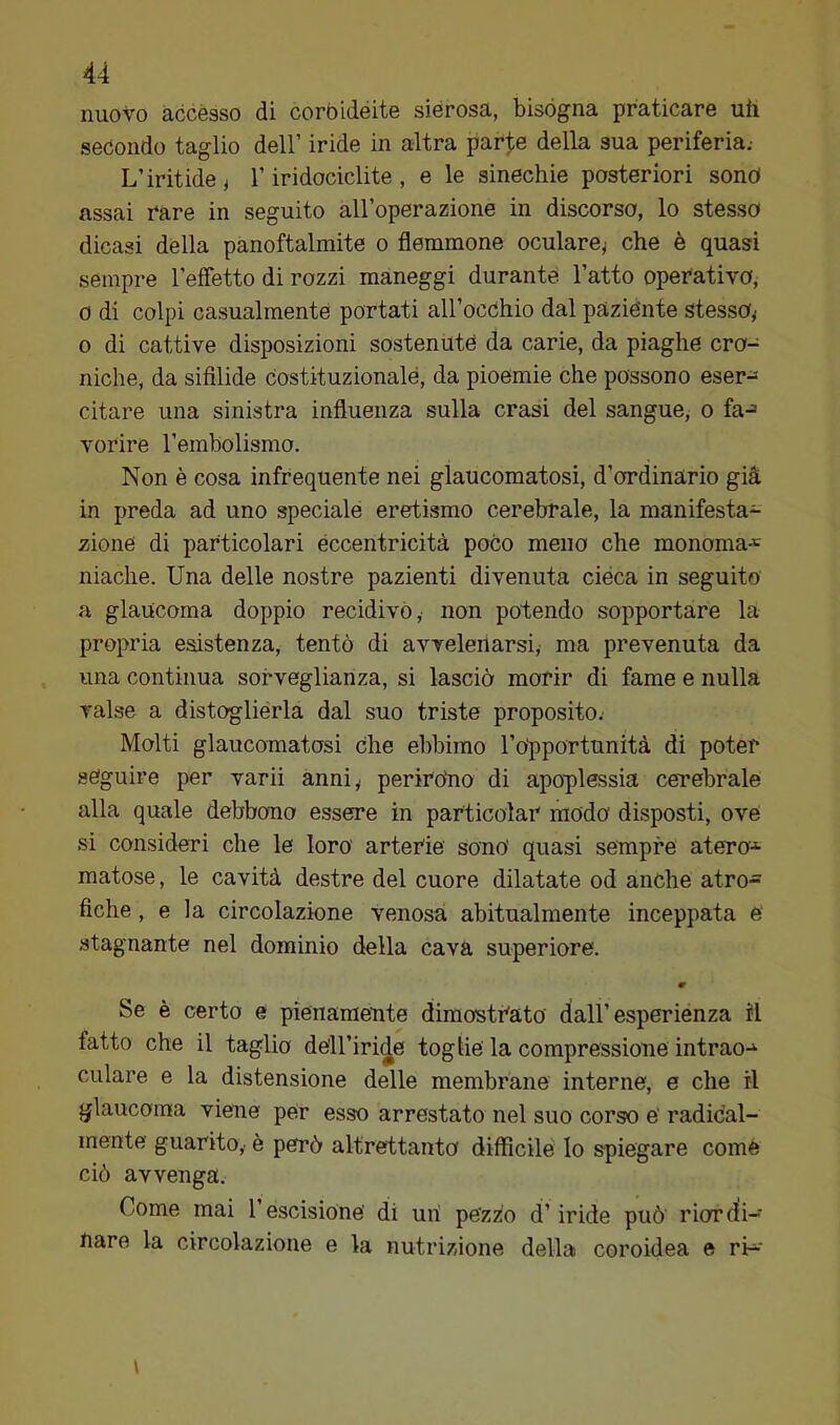 nuovo accèsso di corbidéite sierosa,, bisógna praticare uh secondo taglio dell’ iride in altra parte della sua periferia.- L’iritide ^ T iridociclite , e le sinechie posteriori sonò assai rare in seguito all’operazione in discorso, lo stesso dicasi della panoftalmite o flemmone oculare^ che è quasi sempre reffetto di rozzi maneggi durante l’atto operativo, 0 di colpi casualmente portati all’occhio dal paziènte stesso^ 0 di cattive disposizioni sostenute da carie, da piaghe cro- niche, da sifilide Costituzionale, da pioemie che possono eser- citare una sinistra influenza sulla crasi del sangue, o fa-= vorire rembolismo. Non è cosa infrequente nei glaucomatosi, d’ordinario già in preda ad uno speciale eretismo cerebrale, la manifesta-^ zione di particolari eccentricità poco meno che monoma-= niache. Una delle nostre pazienti divenuta cièca in seguito a glaucoma doppio recidivò, non potendo sopportare la propria esistenza, tentò di avvelenarsi, ma prevenuta da una continua sorveglianza, si lasciò morir di fame e nulla valse a distoglierla dal suo triste proposito.- Molti glaucomatosi Che ebbimo ropportunità di poter seguire per varii anniy perirohe di apoplessia cerebrale alla quale debbono essere in particolar modo disposti, ove si consideri che le loro arterie sono' quasi sempre atero-^ matose, le cavità destre del cuore dilatate od anche atro- fiche , e la circolazione venosa abitualmente inceppata e‘ stagnante nel dominio della cava superiore. w Se è certo e pienamente dimostrato dall’esperiènza il fatto che il taglio dell’iride toglie' la compressione intrao-^ ciliare e la distensione delle membrane interne, e che il glaucoma viene per esso arrestato nel suo corso e' radical- mente guarito,, è però altrettanto difficile lo spiegare come ciò avvenga. Come mai rescisione' di uri pezzo d’iride può rior (li- bare la circolazione e la nutrizione della coroidea e rb-' i