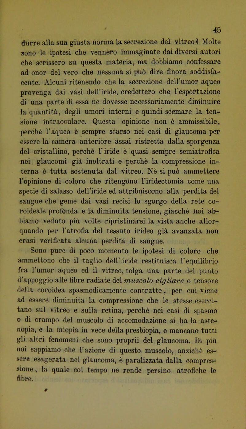 durre alla sua giusta norma la secrezione del vitreo'? Molte sono le ipotesi che vennero immaginate dai diversi autori che scrissero su questa materia, ma dobbiamo confessare ad onor del vero che nessuna si può dire finora soddisfa- cente. Alcuni ritenendo che la secrezione deH’uraor aqueo provenga dai vasi dell’iride, credettero che l’esportazione di una parte di essa ne dovesse necessariamente diminuire la quantità, degli umori interni e quindi scemare la ten- sione intraoculare. Questa opinione non è ammissibile, perchè l’aqueo è sempre scarso nei casi di glaucoma per essere la camera anteriore assai ristretta dalla sporgenza del cristallino, perchè l’iride è quasi sempre semiatrofica nei glaucomi già inoltrati e perchè la compressione in- terna è tutta sostenuta dal vitreo. Nè si può ammettere l’opinione di coloro che ritengono l’iridectomia come una specie di salasso dell’iride ed attribuiscono alla perdita del sangue che geme dai vasi recisi lo sgorgo della rete co- roideale profonda e la diminuita tensione, giacché noi ab- biamo veduto più volte ripristinarsi la vista anche allor- quando per l’atrofia del tessuto irideo già avanzata non erasi verificata alcuna perdita di sangue. Sono pure di poco momento le ipotesi di coloro che ammettono che il taglio dell’ iride restituisca l’equilibrio fra l’umor aqueo ed il vitreo, tolga una parte del punto d’appoggio alle fibre radiate del muscolo cigliare o tensore della coroidea spasmodicamente contratte, per cui viene ad essere diminuita la compressione che le stèsse eserci- tano sul vitreo e sulla retina, perchè nei casi di spasmo 0 di crampo del muscolo di accomodazione si ha la aste- nopia, e la miopia in vece della presbiopia, e mancano tutti gli altri fenomeni che sono proprii del glaucoma. Di più noi sappiamo che l’azione di questo muscolo, anziché es- sere esagerata nel glaucoma, è paralizzata dalla compre.s- sione, la quale col tempo ne rende persino atrofiche le fibre.