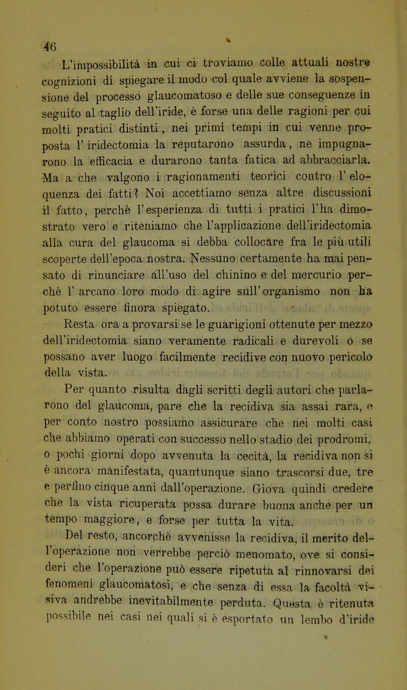 L’impossibilità in cui cv troviamo colle attuali nostre cognizioni di spiegare il modo col quale avviene la sospen- sione del processo glaucomatoso e delle sue conseguenze in seguito al taglio dell’iride, è forse una delle ragioni per cui molti pratici distinti, nei primi tempi in cui venne pro- posta r iridectomia la reputarono assurda, ne impugna- rono la efficacia e durarono tanta fatica ad abbracciarla. Ma a che valgono i ragionamenti teorici contro 1’ elo- quenza dei fatti? Noi accettiamo senza altre discussioni il fatto, perchè l’esperienza di tutti i pratici l’ha dimo- strato vero e riteniamo che l’applicazione dell’iridectomia alla cura del glaucoma si debba collocare fra le più utili scoperte deH'epoca nostra. Nessuno certamente ha mai pen- sato di rinunciare all’uso del chinino e del mercurio per- chè r arcano loro modo di agire sull’organismo non ha potuto essere finora spiegato. Resta ora a provarsi se le guarigioni ottenute per mezzo dell’iridectomia siano veramente radicali e durevoli o se possano aver luogo facilmente recidive con nuovo pericolo della vista. Per quanto risulta dagli scritti degli autori che parla- rono del glaucoma, pare che la recidiva sia assai rara, e per conto nostro possiamo assicurare che nei molti casi che abbiamo operati con successo nello stadio dei prodromi, 0 pochi giorni dopo avvenuta la cecità, la recidiva non si è ancora manifestata, quantunque siano trascorsi due, tre e perfino cinque anni dall’operazione. Giova quindi credere che la vista ricuperata possa durare buona anche per un tempo maggiore, e forse per tutta la vita. Del resto, ancorché avvenisse la recidiva, il merito del- 1 operazione non verrebbe perciò menomato, ove si consi- deri che 1 operazione può essere ripetuta al rinnovarsi dei fenomeni glaucomatosi, e che senza di essa la facoltà vi- siva andrebbe inevitabilmente perduta. Questa è ritenuta possibile nei casi nei quali si è esportato un lembo d’iride