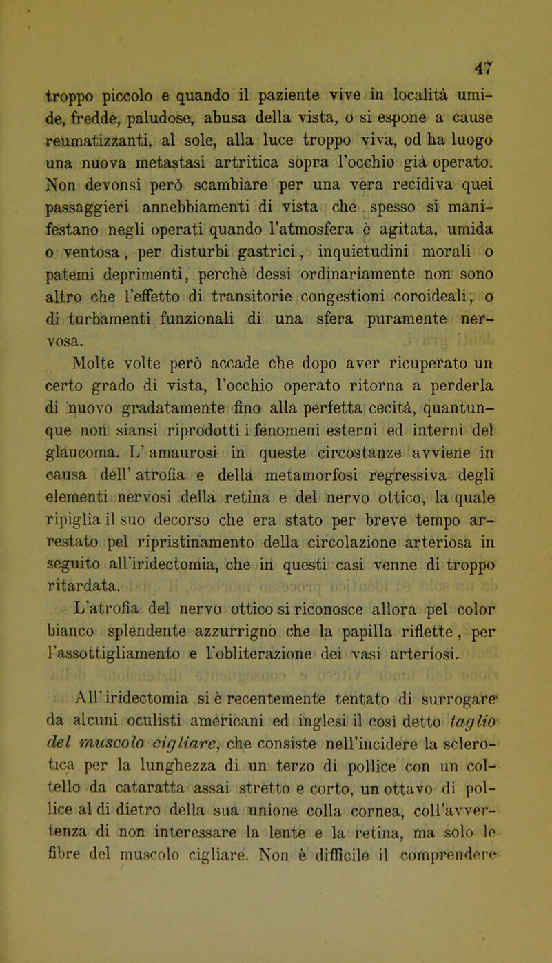 troppo piccolo e quando il paziente vive in località umi- de, fredde, paludose, abusa della vista, o si espone a cause reumatizzanti, al sole, alla luce troppo viva, od ha luogo una nuova metastasi artritica sopra rocchio già operato. Non devonsi però scambiare per una vera recidiva quei passaggieri annebbiamenti di vista che . spesso si mani- festano negli operati quando l’atmosfera è agitata, umida 0 ventosa, per disturbi gastrici, inquietudini morali o patemi deprimenti, perchè dessi ordinariamente non sono altro che l’effetto di transitorie congestioni coroideali, o di turbamenti funzionali di una sfera puramente ner- vosa. Molte volte però accade che dopo aver ricuperato un certo grado di vista, l’occhio operato ritorna a perderla di nuovo gradatamente fino alla perfetta cecità, quantun- que non siansi riprodotti i fenomeni esterni ed interni del glaucoma. L’amaurosi in queste circostanze avviene in causa dell’ atrofia e della metamorfosi regressiva degli elementi nervosi della retina e del nervo ottico, la quale ripiglia il suo decorso che era stato per breve tempo ar- restato pel ripristinamento della circolazione arteriosa in seguito all’iridectomia, che in questi casi venne di troppo ritardata. L’atrofia del nervo ottico si riconosce allora pel color bianco splendente azzurrigno che la papilla riflette, per l’assottigliamento e l'obliterazione dei vasi arteriosi. All’iridectomia si è recentemente tentato di surrogare* da alcuni oculi.sti americani ed inglesi il cosi detto taglio del muscolo cigliare, che consiste nell’incidere la sclero- tica per la lunghezza di un terzo di pollice con un col- tello da cataratta assai stretto e corto, un ottavo di pol- lice al di dietro della sua unione colla cornea, coU’avver- tenza di non interessare la lente e la retina, ma solo le fibre del muscolo cigliare. Non è difficile il comprendere