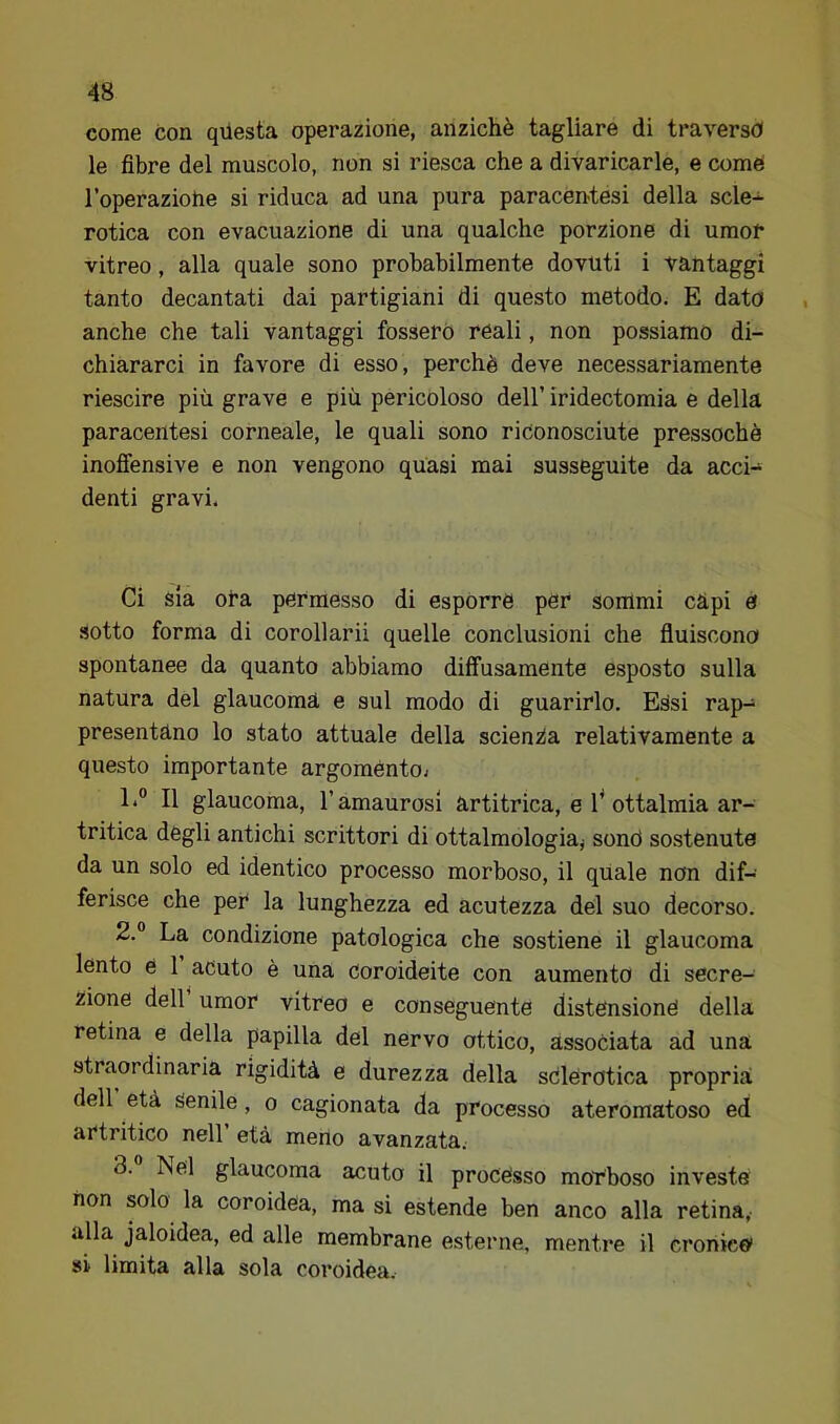 come con qilesta operazione, anziché tagliare di traverso le fibre del muscolo, non si riesca che a divaricarle, e comè l’operaziohe si riduca ad una pura paracéutesi della scle- rotica con evacuazione di una qualche porzione di umor vitreo, alla quale sono probabilmente dovuti i vantaggi tanto decantati dai partigiani di questo metodo. E dato anche che tali vantaggi fossero reali, non possiamo di- chiararci in favore di esso, perchè deve necessariamente riescine più grave e più pericoloso dell’ iridectomia e della paracentesi corneale, le quali sono riconosciute pressoché inoffensive e non vengono quasi mai susseguite da acci- denti gravi. Ci sia ora permesso di esporre per sommi càpi e sotto forma di corollarii quelle conclusioni che fluiscono spontanee da quanto abbiamo diffusamente esposto sulla natura del glaucoma e sul modo di guarirlo. Essi rap- presentano lo stato attuale della scienza relativamente a questo importante argoménto; 1. ” Il glaucoma, Tamaurosi artitrica, e 1^ ottalmia ar- tritica degli antichi scrittori di ottalmologiaj sonò sostenute da un solo ed identico processo morboso, il quale non dif- ferisce che per la lunghezza ed acutezza del suo decorso. 2. ° La condizione patologica che sostiene il glaucoma lento é 1 acuto è una coroideite con aumento di secre- zione dell umor vitreo e conseguente distensione della retina e della papilla del nervo ottico, associata ad una straordinaria rigidità e durezza della sdlerotica propria dell età Senile, o cagionata da processo ateromatoso ed artritico nell età meno avanzata. 3. Nel glaucoma acuto il processo moTboso investe non solo la coroidea, ma si estende ben anco alla retina, alla jaloidea, ed alle membrane esterne, mentre il cronici si limita alla sola coroidea.