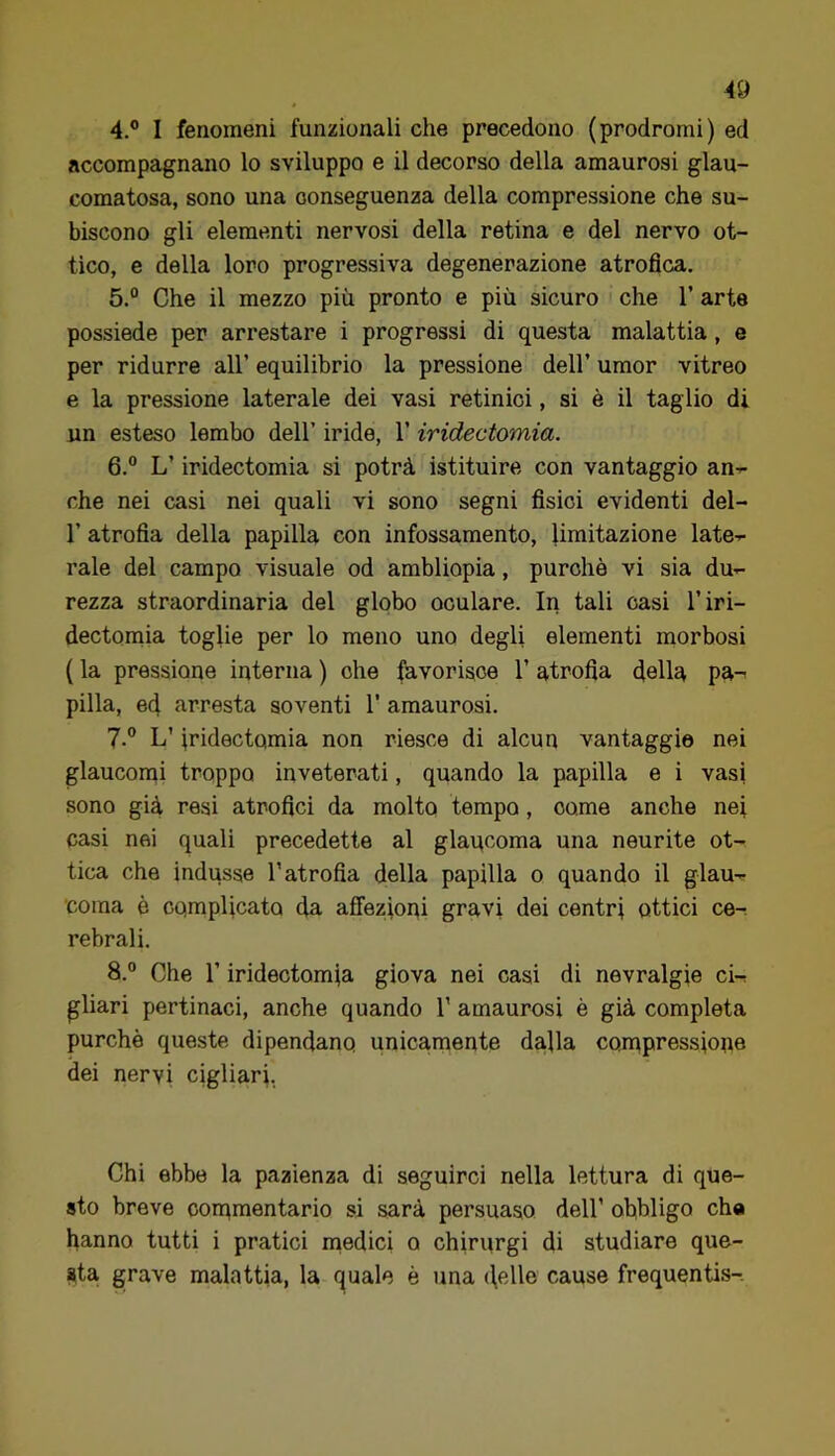 4. ° I fenomeni funzionali che precedono (prodromi) ed accompagnano lo sviluppo e il decorso della amaurosi glau- comatosa, sono una conseguenza della compressione che su- biscono gli elementi nervosi della retina e del nervo ot- tico, e della loro progressiva degenerazione atrofica. 5. “ Che il mezzo più pronto e più sicuro che 1’ arte possiede per arrestare i progressi di questa malattia, e per ridurre all’ equilibrio la pressione dell’ umor vitreo e la pressione laterale dei vasi retinici, si è il taglio di un esteso lembo dell’ iride, 1’ iridectomia. 6. ” L’iridectomia si potrà istituire con vantaggio an-r- che nei casi nei quali vi sono segni fisici evidenti del- r atrofia della papilla con infossamento, limitazione late-r rale del campo visuale od ambliopia, purché vi sia du- rezza straordinaria del globo oculare. In tali oasi l’iri- dectomia toglie per lo meno uno degli elementi niorbosi ( la pressione interna ) ohe (àvorisoe 1’ atrofia dellù pa-^ pilla, ed arresta soventi 1’ amaurosi. 7. ® L’iridectomia non riesce di alcun vantaggio nei glaucomi troppo inveterati, quando la papilla e i vasi sono già resi atrofici da molto tempo, come anche nei casi nei quali precedette al glaqcoma una neurite ot- tica che indusse l’atrofia della papilla o quando il glau- coma è complicato da affezioni gravi dei centri ottici ce^ rebrali. 8. ° Che r iridectomia giova nei casi di nevralgie ci- gliar! pertinaci, anche quando 1’ amaurosi è già completa purché queste dipendano unicamente dalla con^pressione dei nervi cigliari, Chi ebbe la pazienza di seguirci nella lettura di que- sto breve con^mentario si sarà persuaso dell’ obbligo cha hanno tutti i pratici medici o chirurgi di studiare que- sta grave malattia, la. q(uale è una ((elle cause frequentis-