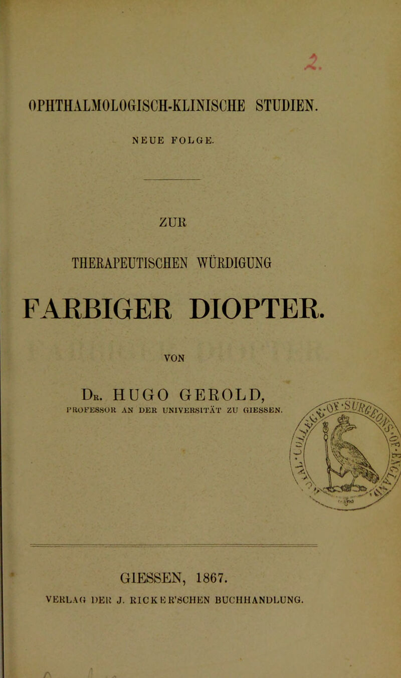 *> t OPHTHALMOLOGISCH-KLINISCHE STUDIEN. NEUE FOLGE. ZUR THERAPEUTISCHEN WÜRDIGUNG FARBIGER DIOPTER. VON Dr. HUGO GEROLD, PROFESSOR AN DER UNIVERSITÄT ZU GIESSEN. GIESSEN, 1867. VEKL.VG DEU J. KICKER’SCHEN BUCHHANDLUNG.