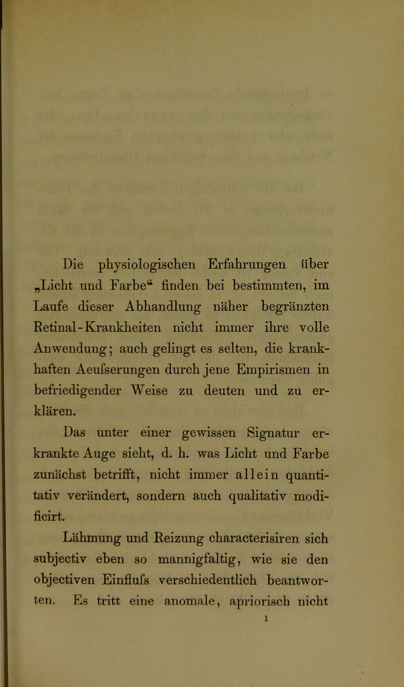 Die physiologischen Erfahrungen über „Licht und Farbe“ finden bei bestimmten, im Laufe dieser Abhandlung näher begränzten Retinal-Krankheiten nicht immer ihre volle Anwendung; auch gelingt es selten, die krank- haften Aeufserungen durch jene Empirismen in befriedigender Weise zu deuten und zu er- klären. Das unter einer gewissen Signatur er- krankte Auge sieht, d. h, was Licht und Farbe zunächst betrifft, nicht immer allein quanti- tativ verändert, sondern auch qualitativ modi- ficirt. Lähmung und Reizung characterisiren sich subjectiv eben so mannigfaltig, wie sie den objectiven Einflufs verschiedentlich beantwor- ten. Es tritt eine anomale, apriorisch nicht
