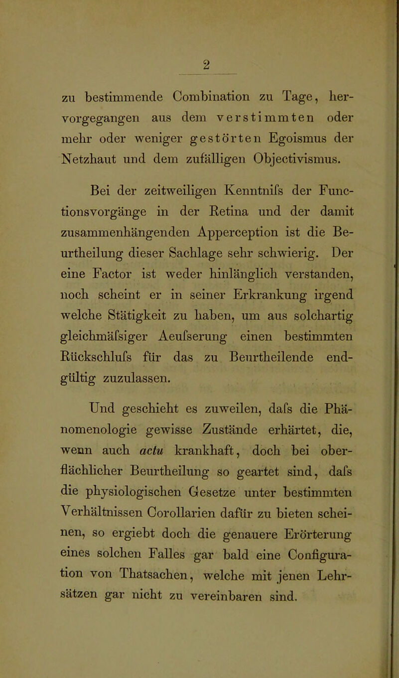 zu bestimmende Combination zu Tage, her- vorgegangen aus dem verstimmten oder mehr oder weniger gestörten Egoismus der Netzhaut und dem zufälligen Objectivismus. Bei der zeitweiligen Kenntnifs der Func- tionsvorgänge in der Retina und der damit zusammenhängenden Apperception ist die Be- urtheilung dieser Sachlage sehr schwierig. Der eine Factor ist weder hinlänglich verstanden, noch scheint er in seiner Erkrankung irgend welche Stätigkeit zu haben, um aus solchartig gleichmäfsiger Aeufserung einen bestimmten Rückschlufs für das zu Beurtheilende end- gültig zuzulassen. Und geschieht es zuweilen, dafs die Phä- nomenologie gewisse Zustände erhärtet, die, wenn auch actu krankhaft, doch bei ober- flächlicher Beurtheilung so geartet sind, dafs die physiologischen Gesetze unter bestimmten Verhältnissen Corollarien dafür zu bieten schei- nen, so ergiebt doch die genauere Erörterung eines solchen Falles gar bald eine Configura- tion von Thatsachen, welche mit jenen Lehr- sätzen gar nicht zu vereinbaren sind.