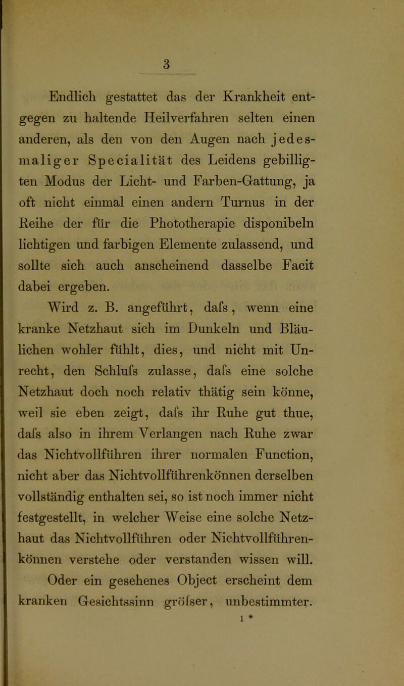 Endlich gestattet das der Krankheit ent- gegen zu haltende Heilverfahren selten einen anderen, als den von den Augen nach jedes- maliger Specialität des Leidens gebillig- ten Modus der Licht- und Farben-Gattung, ja oft nicht einmal einen andern Turnus in der Reihe der für die Phototherapie disponibeln lichtigen und farbigen Elemente zulassend, und sollte sich auch anscheinend dasselbe Facit dabei ergeben. Wird z. B. angeführt, dafs, wenn eine kranke Netzhaut sich im Dunkeln und Bläu- lichen wohler fühlt, dies, und nicht mit Un- recht, den Schlufs zulasse, dafs eine solche Netzhaut doch noch relativ thätig sein könne, weil sie eben zeigt, dafs ihr Ruhe gut thue, dafs also in ihrem Verlangen nach Ruhe zwar das Nichtvollführen ihrer normalen Function, nicht aber das Nichtvollführenkönnen derselben vollständig enthalten sei, so ist noch immer nicht festgestellt, in welcher Weise eine solche Netz- haut das Nichtvollführen oder Nichtvollführen- können verstehe oder verstanden wissen will. Oder ein gesehenes Object erscheint dem kranken Gesichtssinn gi'öfser, unbe.stimmter.