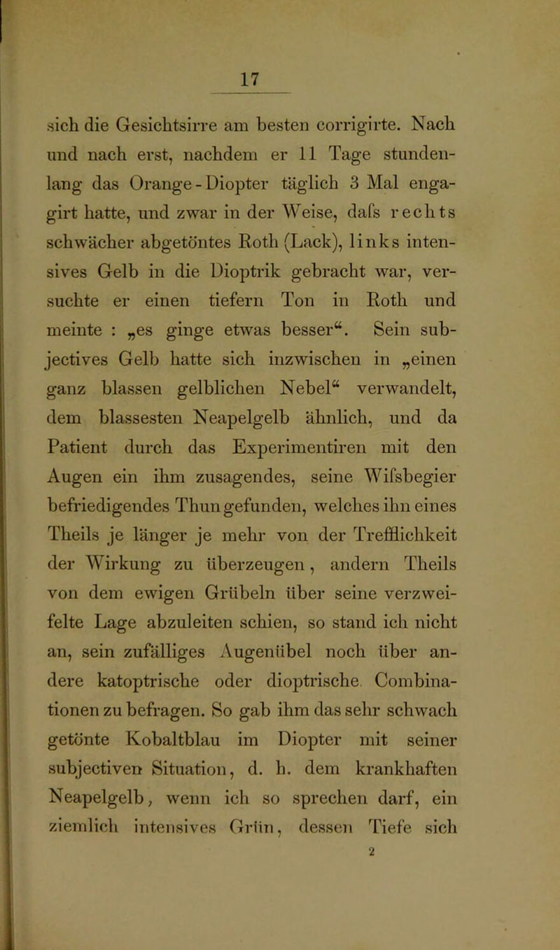 sich die Gesichtsirre am besten corrigirte. Nach und nach erst, nachdem er 11 Tage stunden- lang das Orange - Diopter täglich 3 Mal enga- girt hatte, und zwar in der Weise, dafs rechts schwächer abgetöntes Eoth (Lack), links inten- sives Gelb in die Dioptrik gebracht war, ver- suchte er einen tiefem Ton in Roth und meinte : „es ginge etwas besser“. Sein sub- jectives Gelb hatte sich inzwischen in „einen ganz blassen gelblichen Nebel“ verwandelt, dem blässesten Neapelgelb ähnlich, und da Patient durch das Experimentiren mit den Augen ein ihm zusagendes, seine Wifsbegier befriedigendes Thun gefunden, welches ihn eines Theils je länger je mehr von der Trefflichkeit der Wirkung zu überzeugen, andern Theils von dem ewigen Grübeln über seine verzwei- felte Lage abzuleiten schien, so stand ich nicht an, sein zufälliges Augenübel noch über an- dere katoptrische oder dioptrische. Combina- tionen zu befragen. So gab ihm das sehr schwach getönte Kobaltblau im Diopter mit seiner subjectiven Situation, d. h. dem krankhaften Neapelgelb, wenn ich so sprechen darf, ein ziemlich intensives Grün, dessen Tiefe sich 2