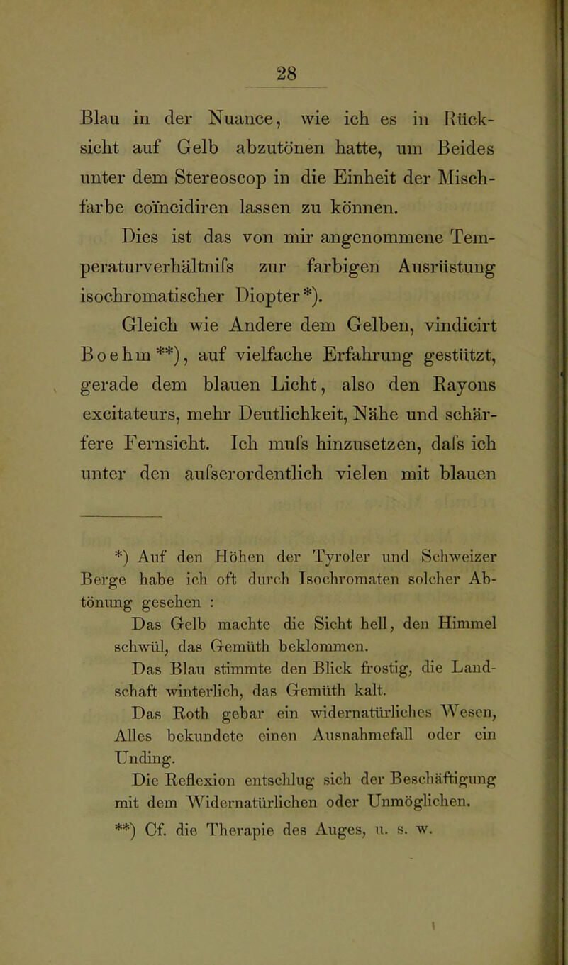 Blau in der Nuance, wie ich es in Rück- sicht auf Gelb abzutönen hatte, um Beides unter dem Stereoscop in die Einheit der Misch- farbe coi’ncidiren lassen zu können. Dies ist das von mir angenommene Tem- peraturverhältnifs zur farbigen Ausrüstung isochromatischer Diopter *). Gleich wie Andere dem Gelben, vindicirt Boehm**), auf vielfache Erfahrung gestützt, gerade dem blauen Licht, also den Rayons excitateurs, mehr Deutlichkeit, Nähe und schär- fere Fernsicht. Ich mufs hinzusetzen, dals ich unter den aufserordentlich vielen mit blauen *) Auf den flöhen der Tyroler und Scliweizer Berge habe ich oft durch Isochromaten solcher Ab- tönung gesehen : Das Gelb machte die Sicht hell, den Himmel schwül, das Gemüth beklommen. Das Blau stimmte den Blick fi’ostig, die Land- schaft winterlich, das Gemüth kalt. Das Roth gebar ein widernatürliches Wesen, Alles bekundete einen Ausnahmefall oder ein Unding. Die Reflexion entschlug sich der Beschäftigung mit dem Widernatürlichen oder Unmöglichen. **) Cf. die Therapie des Auges, u. s. w.