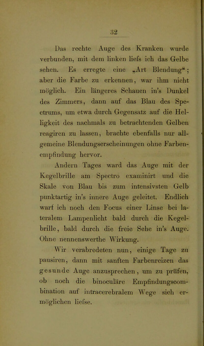 82 Das rechte Auge des Kranken wurde verbunden, mit dem linken liefs ich das Gelbe sehen. Es erregte eine „Art Blendung“; aber die Farbe zu erkennen, war ihm nicht möglich. Ein längeres Schauen in’s Dunkel des Zimmers, dann auf das Blau des Spe- ctrums, um etwa durch Gegensatz auf die Hel- ligkeit des nachmals zu betrachtenden Gelben reagiren zu lassen, brachte ebenfalls nm* all- gemeine Blendungserscheinungen ohne Farben- empfindung hervor. Andern Tages ward das Auge mit der Kegelbi'ille am Spectro examinirt und die Skale von Blau bis zum intensivsten Gelb punktartig in’s innere Auge geleitet. Endlich warf ich noch den Focus einer Linse bei la- teralem Lampenlicht bald durch die Kegel- brille, bald durch die freie Sehe in’s Auge. Ohne nennenswerthe Wirkung. Wir verabredeten nun, einige Tage zu pausiren, dann mit sanften Farbenreizen das gesunde Auge anzusprechen, um zu prüfen, ob noch die binoculäre Empfindungscom- bination auf inti’acerebralem Wege sich er- möglichen liefse.