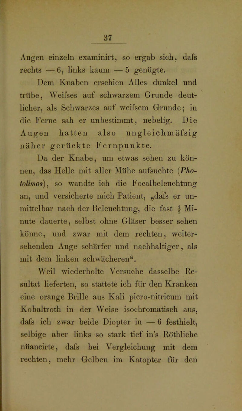 Augen einzeln examinirt, so ergab sich, dafs rechts — 6, links kaum — 5 genügte. Dem Knaben erschien Alles dunkel und trübe, Weifses auf schwarzem Grunde deut- licher, als Schwarzes auf weifsem Grunde; in die Ferne sah er unbestimmt, nebelig. Die Augen hatten also un gl ei chm äfsig näher gerückte Fernpunkte. Da der Knabe, um etwas sehen zu kön- nen, das Helle mit aller Mühe aufsuchte {Pho- tolimos), so wandte ich die Focalbeleuchtung an, und versicherte mich Patient, „dafs er un- mittelbar nach der Beleuchtung, die fast | Mi- nute dauerte, selbst ohne Gläser besser sehen könne, und zwar mit dem rechten, weiter- sehenden Auge schärfer und nachhaltiger, als mit dem linken schwächeren“. Weil wiederholte Versuche dasselbe Re- sultat lieferten, so stattete ich für den Kranken eine orange Brille aus Kali picro-nitricum mit Kobaltroth in der Weise isochromatisch aus, dafs ich zwar beide Diopter in — 6 festhielt, selbige aber links so stark tief in’s Röthliche nüancirte, dafs bei Vergleichung mit dem rechten, mehr Gelben im Katopter für den
