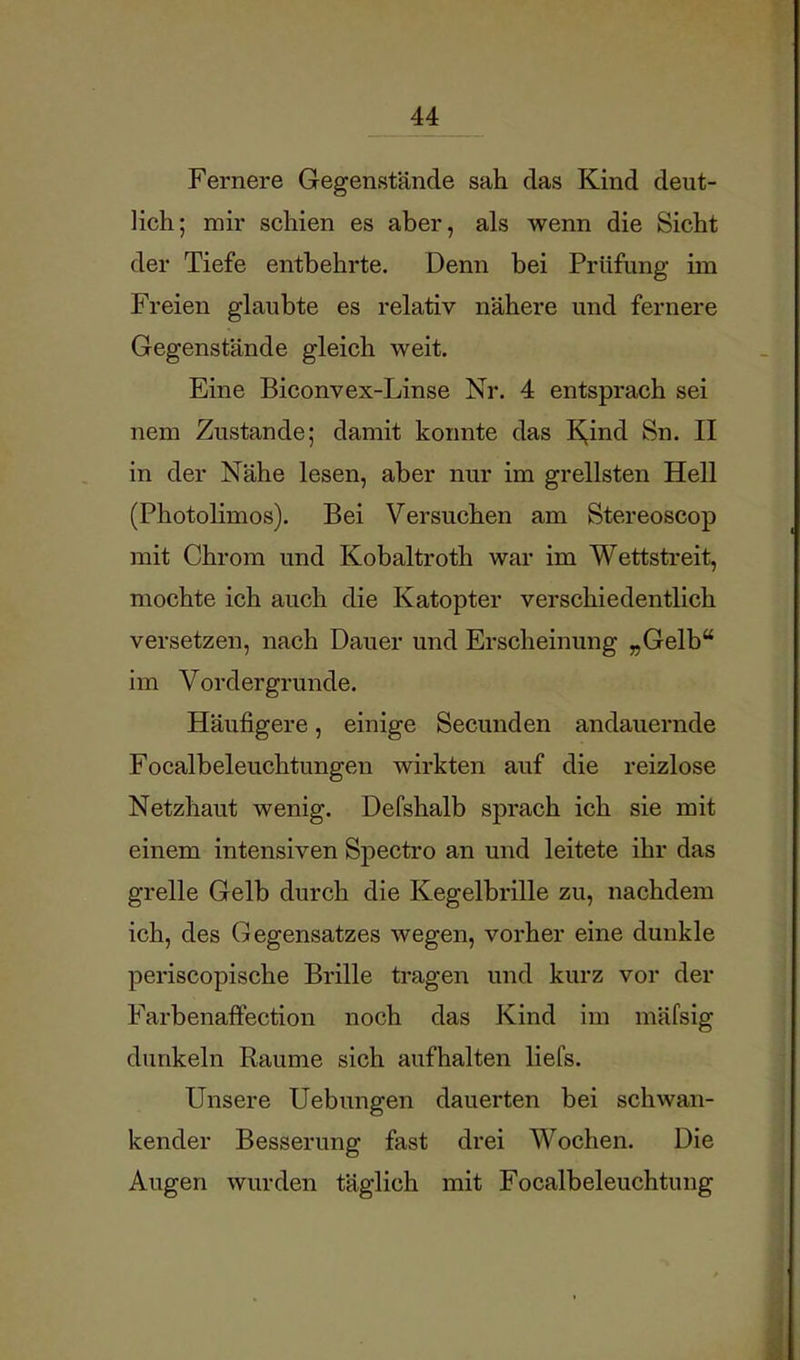 Fernere Gegenstände sah das Kind deut- lich; mir schien es aber, als wenn die Sicht der Tiefe entbehrte. Denn bei Prüfung im Freien glaubte es relativ nähere und fernere Gegenstände gleich weit. Eine Biconvex-Linse Nr. 4 entsprach sei nem Zustande; damit konnte das K^ind Sn. II in der Nähe lesen, aber nur im grellsten Hell (Photolimos). Bei Versuchen am Stereoscop mit Chrom und Kobaltroth war im Wettstreit, mochte ich auch die Katopter verschiedentlich versetzen, nach Dauer und Erscheinung „Gelb“ im Vordergründe. Häufigere, einige Secunden andauernde Focalbeleuchtungen wirkten auf die reizlose Netzhaut wenig. Defshalb sprach ich sie mit einem intensiven Spectro an und leitete ihr das grelle Gelb durch die Kegelbrille zu, nachdem ich, des Gegensatzes wegen, vorher eine dunkle periscopische Brille tragen und kurz vor der Farbenaffection noch das Kind im mäfsig dunkeln Raume sich aufhalten liefs. Unsere Hebungen dauerten bei schwan- kender Besserung fast drei Wochen. Die Augen wurden täglich mit Focalbeleuchtung