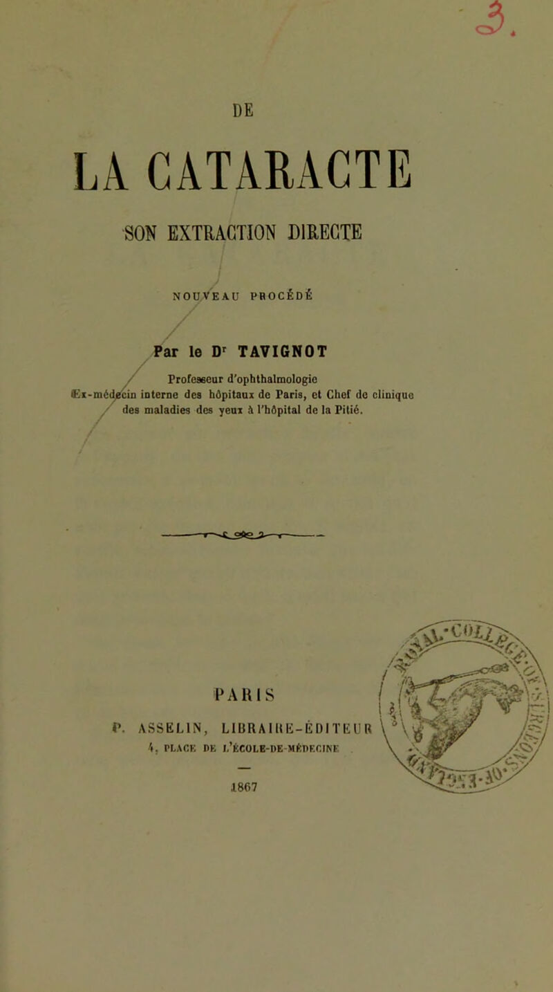 à DE LA CATARACTE SON EXTRACTION DIRECTE NOÜ/VEAU phocédé Par le TAVIGNOT Frofeaeeur d’opbthalmologic C,t-médjüÂD interne des hâpitaux de Paris, et Chef do clinique ^ des maladies des yeux à l’bApital de la Pitié. PARIS r. ASSELIN, LIBRAIUE-ÉDITIÎUR 4, PLACE DE L’ÉCOLB-DE-MftDECmE 1867