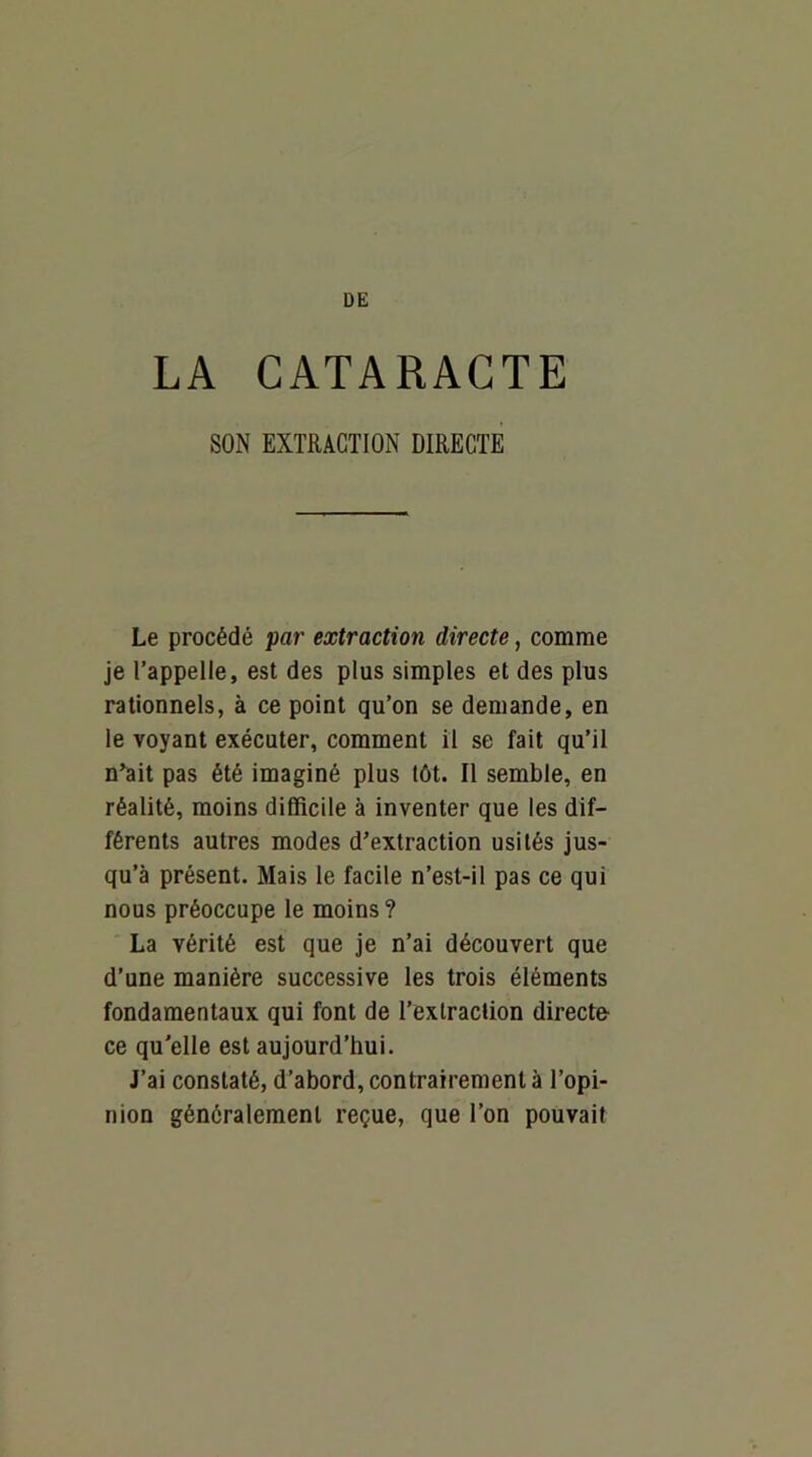 LA CATARACTE SON EXTRACTION DIRECTE Le procédé par extraction directe, comme je l’appelle, est des plus simples et des plus rationnels, à ce point qu’on se demande, en le voyant exécuter, comment il se fait qu’il n^it pas été imaginé plus tôt. Il semble, en réalité, moins difficile à inventer que les dif- férents autres modes d’extraction usités jus- qu’à présent. Mais le facile n’est-il pas ce qui nous préoccupe le moins ? La vérité est que je n’ai découvert que d’une manière successive les trois éléments fondamentaux qui font de l’extraction directe- ce qu'elle est aujourd’hui. J’ai constaté, d’abord, contrairement à l’opi- nion généralement reçue, que l’on pouvait