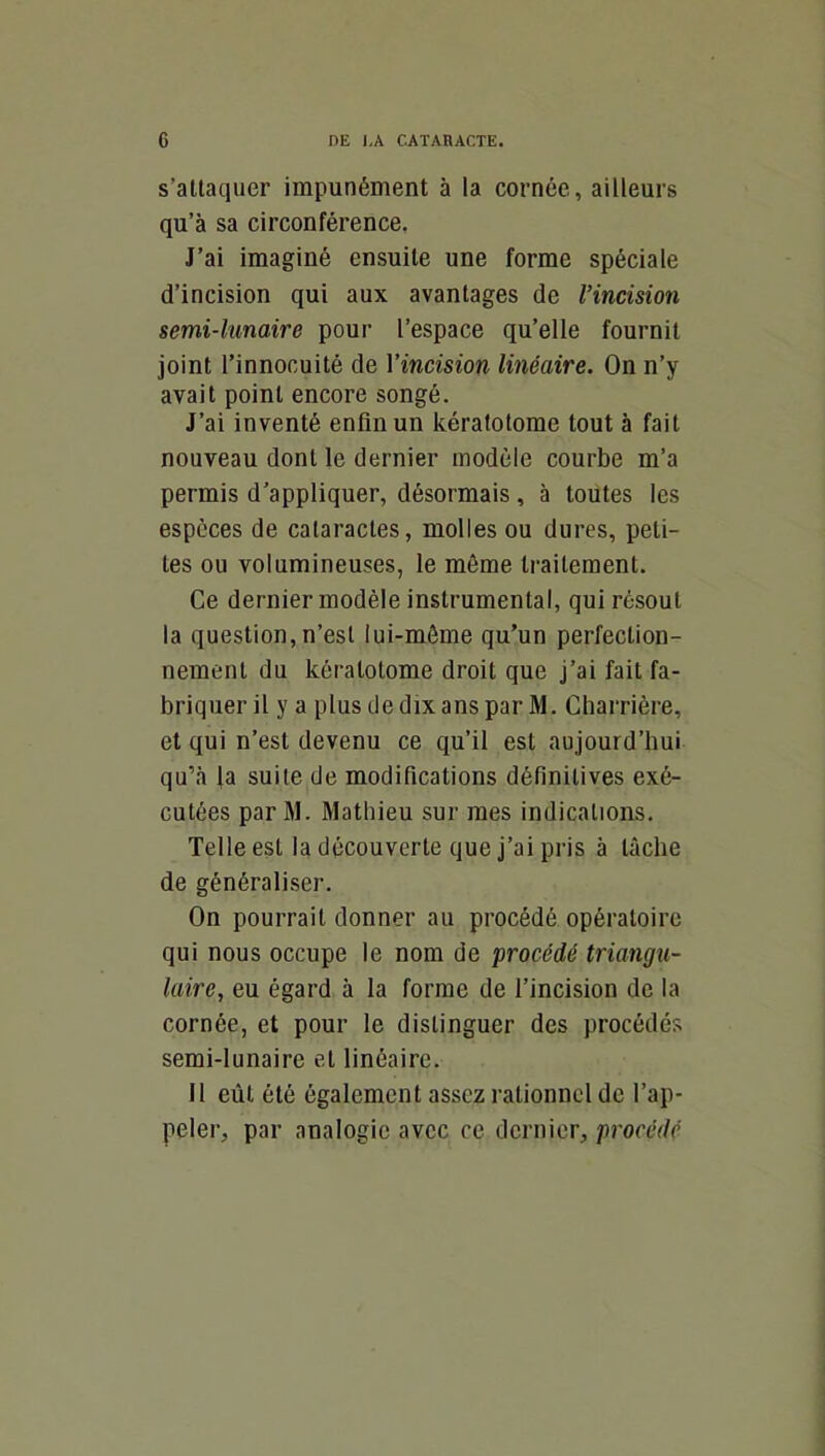 s’altaquer impunément à la cornée, ailleurs qu’à sa circonférence, J’ai imaginé ensuite une forme spéciale d’incision qui aux avantages de l’incision semi-lunaire pour l’espace qu’elle fournit joint l’innocuité de Yincision linéaire. On n’y avait point encore songé. J’ai inventé enfin un kératotome tout à fait nouveau dont le dernier modèle courbe m’a permis d’appliquer, désormais, à toutes les especes de cataractes, molles ou dures, peti- tes ou volumineuses, le môme traitement. Ce dernier modèle instrumental, qui résout la question, n’esl lui-môme qu’un perfection- nement du kératotome droit que j’ai fait fa- briquer il y a plus de dix ans par M. Charrière, et qui n’est devenu ce qu’il est aujourd’hui qu’à la suite de modifications définitives exé- cutées parM. Mathieu sur mes indications. Telle est la découverte que j’ai pris à tâche de généraliser. On pourrait donner au procédé opératoire qui nous occupe le nom de procédé triangu- laire, eu égard à la forme de l’incision de la cornée, et pour le distinguer des procédés semi-lunaire et linéaire. 11 eût été également assez rationnel de l’ap- peler, par analogie avec ce dernier, procédé