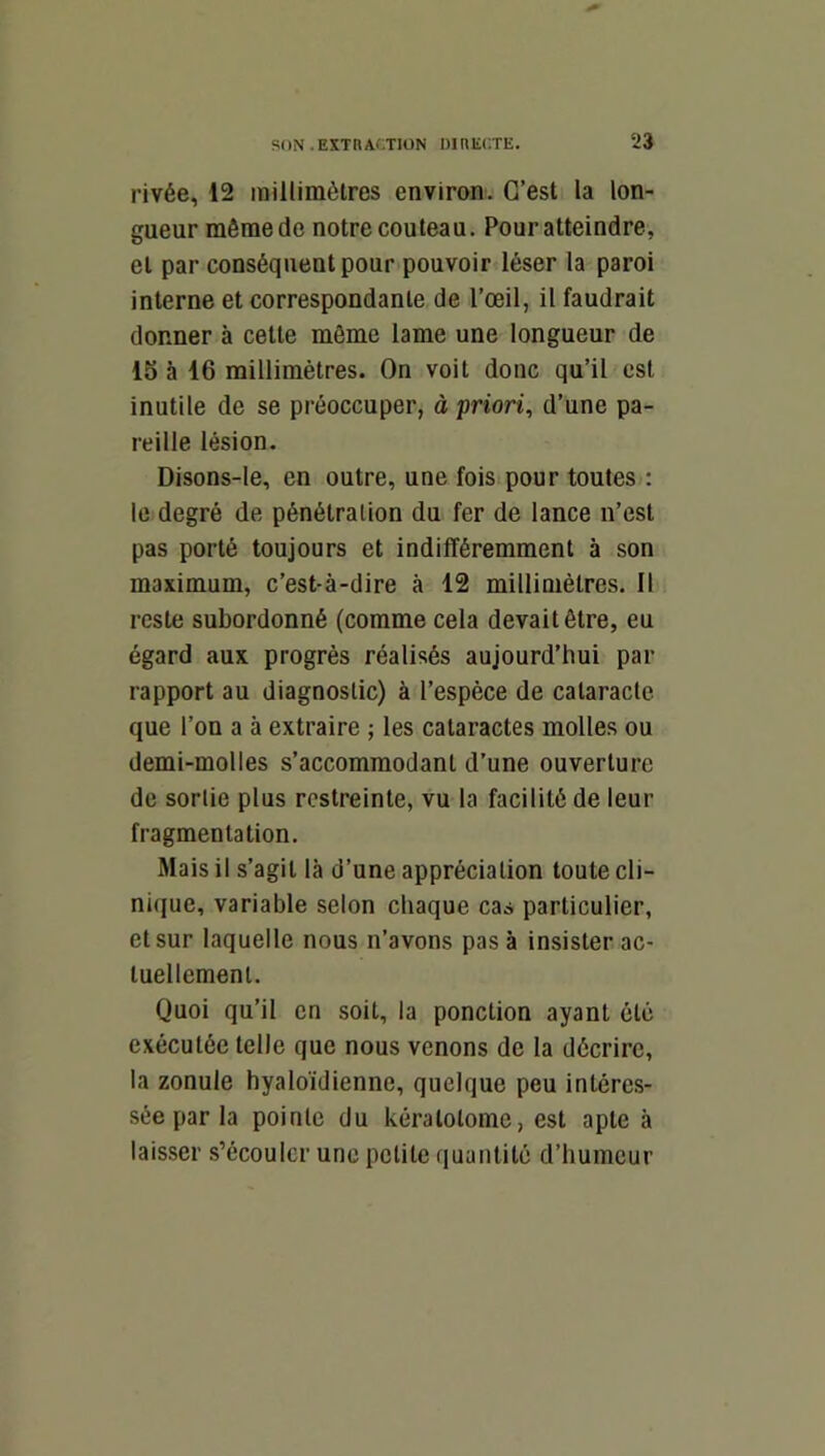 rivée, 12 millimètres environ. C’est la lon- gueur môme de notre couteau. Pour atteindre, et par conséquent pour pouvoir léser la paroi interne et correspondante de l’œil, il faudrait donner à cette môme lame une longueur de 15 à 16 millimètres. On voit donc qu’il est inutile de se préoccuper, à priori, d’une pa- reille lésion. Disons-le, en outre, une fois pour toutes : le degré de pénétration du fer de lance n’est pas porté toujours et indifféremment à son maximum, c’est-à-dire à 12 millimètres. Il reste subordonné (comme cela devait être, eu égard aux progrès réalisés aujourd’hui par rapport au diagnostic) à l’espèce de cataracte que l’on a à extraire ; les cataractes molles ou demi-molles s’accommodant d’une ouverture de sortie plus restreinte, vu la facilité de leur fragmentation. Mais il s’agit là d’une appréciation toute cli- nique, variable selon chaque cas particulier, et sur laquelle nous n’avons pas à insister ac- tuellement. Quoi qu’il en soit, la ponction ayant été exécutée telle que nous venons de la décrire, la zonule hyaloïdienne, quelque peu intéres- sée par la pointe du kératolome, est apte à laisser s’écouler une petite quantité d’humeur