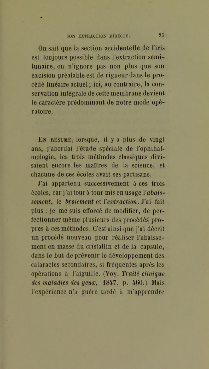 2b On sait que la section accidentelle de l’iris est toujours possible dans l’extraction semi- lunaire, on n’ignore pas non plus que son excision préalable est de rigueur dans le pro- cédé linéaire actuel ; ici, au contraire, la con- servation intégrale de cette membrane devient le caractère prédominant de notre mode opé- ratoire. En résumé, lorsque, il y a plus de vingt ans, j’abordai l’étude spéciale de l’ophthal- mologie, les trois méthodes classiques divi- saient encore les maîtres de la science, et chacune de ces écoles avait ses partisans. J’ai appartenu successivement à ces trois écoles, car j’ai tourà tour mis en usage Vabais^ sement, le broiement et ['extraction. J’ai fait plus : je me suis efforcé de modifier, de per- fectionner même plusieurs des procédés pro- pres à ces méthodes. C’est ainsi que j’ai décrit un procédé nouveau pour réaliser l’abaisse- ment en masse du cristallin et de la capsule, dans le but de prévenir le développement des cataractes secondaires, si frequentes après les opérations à l’aiguille. (Voy. Traité clinique des maladies des yeux, 1847, p. 460.) Mais l’expérience n’a guère tardé à m’apprendre