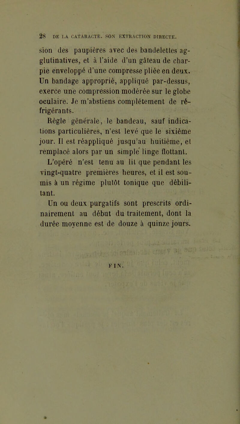 sion des paupières avec des bandelettes ag- glutinalives, et à l’aide d’un gâteau de char- pie enveloppé d’une compresse pliée en deux. Un bandage approprié, appliqué par-dessus, exerce une compression modérée sur le globe oculaire. Je m’abstiens complètement de ré- frigérants. Règle générale, le bandeau, sauf indica- tions particulières, n’est levé que le sixième jour. Il est réappliqué jusqu’au huitième, et remplacé alors par un simple linge flottant. L’opéré n’est tenu au lit que pendant les vingt-quatre premières heures, et il est sou- mis à un régime plutôt tonique que débili- tant. Un ou deux purgatifs sont prescrits ordi- nairement au début du traitement, dont la durée moyenne est de douze à quinze jours. FIN.