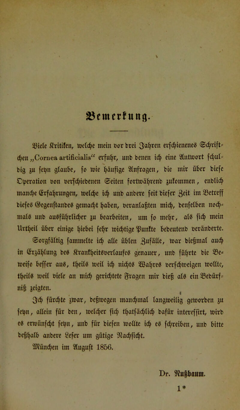 ^emerfung* 33tele Äritifcn, tt>clc^e mein üor brct evfc^teneneö ®c(>vtft= ^en „Cornea artificialls“ erfuhr, unb benen id^ eine Stntmort fd^ut* big ju fe^n glaube, fo mie häufige Sinfragen, bie mir über biefe O))eration üon berfd^iebenen ©eiten fortmäl^renb jufommen, enbUd^ manche Erfahrungen, meldhe ich unb anbere feit biefer 3cit ini Setreff biefeö ©egenftanbe« gemacht haben, üeranta^ten mich, benfetben nodh= mal8 unb ausführlicher ju bearbeiten, um fo mehr, als fi^ mein Urtheit über einige hiebei fehr michtige ^^3unfte bebeutenb üeränberte. ©orgfoUig fammelte ich aüe übten 3wfätte, mar bie^mat auch in Erjähtung beS ÄrantheitSbertaufeS genauer, unb führte bie Se* meife beffer auS, theits meit idh nichts SBahreS berfdhmeigen moHtc, theits meit biete an mich gerichtete ^raaen mir bie^ atS ein Sebürf* nip jeigten. ^ t)ch fürste 'jmar, bepmegen manchmat tangmeilig geworben 3U fehn, attein für ben, wetdher fich thatfächtidh bafür intereffirt, wirb es erwünfeht fehlt, unb für biefen Wottte ich eS fchreiben, unb bitte beßhatb anbere öefer um gütige 9?a^ficht. 3JJün^en im ^uguft 1856. Dr. 5Rupoum.