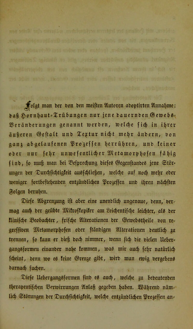 man ber bun ben meiften Autoren abo^tirten Slnna^me: ba§ ^orn^aut*2:rübungcn nur jene bauernben ® emeb«= S3eränberungcn genonnt merben, melc^e fid^ in il^rer äußeren Oeftait unb I^ejtur nid^t mel^r änbern, bon ganj abgeioufenen ^ro'jeffen ^errü^ren, unb feiner ober nur [e!^r unmefentüd^er ÜJietauior;)3:^ofen fällig finb, fo mu^ mon bei Sef^red^ung biefeß ©egenftanbe« jene @tör« ungen ber ®urd^[id^tigfeit auöfd^Iie^en, mefd^e auf nod^ melf>r ober meniger fortbeftc^enben entjüubfid^en ^ro^effen unb i^reu näd^ften folgen berufen. Diefe Stbgrenjung ift aber eine unenblid^ ungenaue, benn,'ber' mag auc^ ber geübte SDiifroffo^jifer am 8eic^entifd()e Ieid(>ter, al« ber fUnifc^e iöeobad^ter, frifc^e SUterationen ber ©emebötl^eite bon re= grcffiben 3JZetamor^:^ofen ober ftänbigen Sdteratiouen beutlid^ ju trennen, fo faun er bie^ bod^ nimmer, menn fid(> bie bieten Ueber* gang^formcu einanber na^e fommen, maS mir aud^ fe:^r natürtid^ fc^eint, benn mo eö feine ®ren3e gibt, toirb man emig bergebenö barnacf) fuc^en. Diefe Uebergangöformen finb e« auc^, meldf^e ju bebeutenben tfierapeutifd^en 33ermirrungen 51nla§ gegeben f^aben. SEBä^renb näm= tid^ Störungen ber !Durd^fid^tigfeit, meld()c entjünblid^en ^rojeffen an*