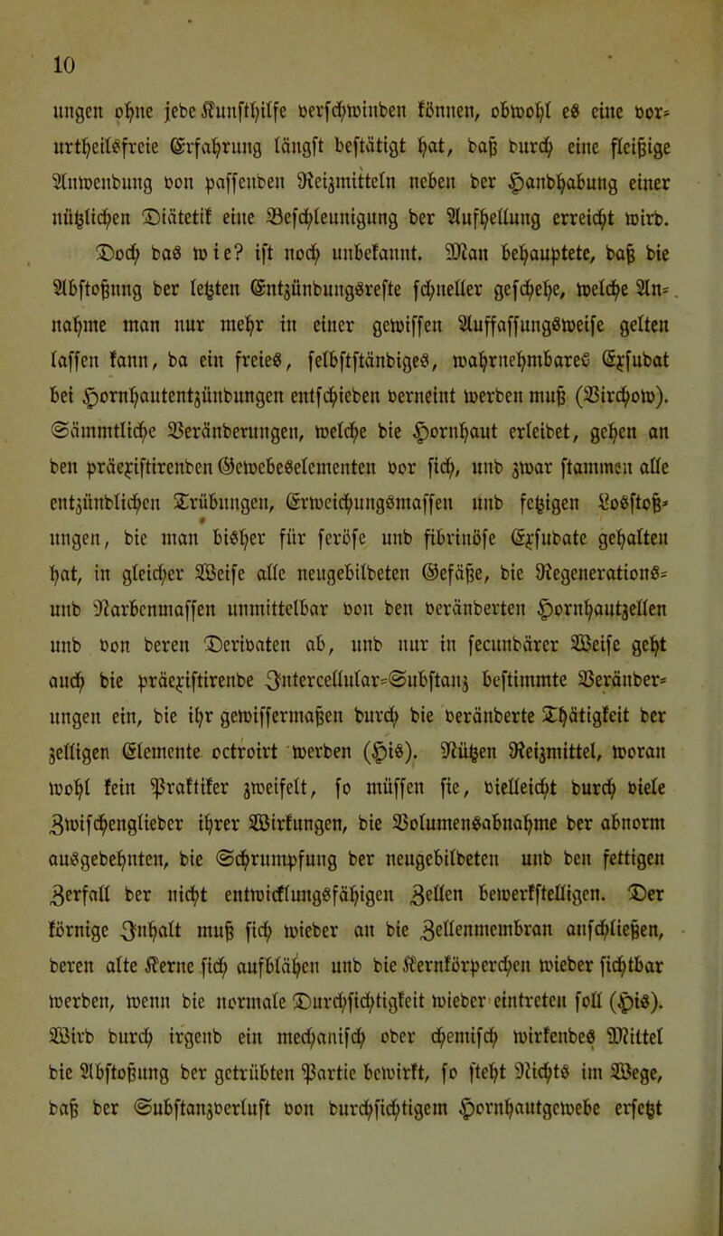 iingen o^ne jebe ^?unftt)itfe berfd;iDtnben fönnen, e« eine bor» urt:^etl^!freie (Svfal^rung tängft beftätigt !^at, bo| burc^ eine fleißige 2lntbenbnng üon :pa[fenben Sieijinittetn neben ber §anb!^abung einer nü^Uc^en ©iätetif eine 33efd;iennigung ber Slnf^eüung erreid^t toirb. baS tbie? ift nod^ unbefannt. 9Jian be^au|)tete, ba| bie Slbfto^nng ber lebten 6nt3Ünbung8refte fd^neüer gefd^el^e, treidle 2ln^, na^me man nur me^r in einer gemiffen ^uffaffungSlbeife gelten laffen fann, ba ein freie«, fetbftftänbigc«, iba^rne^mbareS ©jfubat bei ^orn^autentjünbungen enlfd^teben berneint merben muß (33ird^oto). ©ämmtlid^e SJeränberungen, metd^e bie §orn!^out erteibet, ge:^en an ben f^räejiftirenben ©etoebeSelementen bor fid^, unb jmar ftammen aöe entäünbticfien Srübnngen, Srtbeid^ungömaffen nnb fe^igen l?o«ftofe* nngen, bie man bisher für ferbfe unb fibrinöfe ßjfubate geilten :^at, in gieid;er Söeife aüe neugebilbeten ®efä§e, bie 9?egeneration«= unb iRarbenmaffen unmittelbar bon ben beränberten ^orn^^autjeden unb bon bereu ©eribaten ab, nnb nur in fecunbvirer SBeife ge^t aud^ bie fjräejiftirenbe 3fntercedutar=@ubftanj beftimmte SSerönber* nngen ein, bie i^r getbifferma^en burc^ bie beränberte S^ätigteit ber jelligen (Elemente octroirt teerben (^i«). S^iü^en 9ieijmittcl, tooran ibo'^l fein ißraftifer gmeifelt, fo müffen fie, bieüeic^t burcf» biele ^tbifd^englieber i^rer SBirfungen, bie 33olumen«abnal^me ber abnorm au«gebef>nten, bie ©d^rum^jfung ber neugebilbeten unb ben fettigen Verfall ber ni^t entmi(flung«fä!^igen bemerfftelligen. 3)er förnige fi<^ Jbieber an bie ^edenmembran aufd^lie|en, bereu alte 5ferne fid^ aufblä:^en unb bie ^fernforfjerc^en toieber fid^tbar loerben, menn bie normale ®urd;fid;tigfeit mieber'eintreteu fod (^iö). Söirb burd^ irgenb ein med;anifd^ ober d^emif^ toirfenbe« ^Rittet bie 2lbfto§ung ber getrübten ißartie betoirft, fo fte'^t 9?id^t« im SBege, ba^ ber ©ubftanjcerluft ßon buri^fid^tigem ^orn^autgeioebe erfe§t