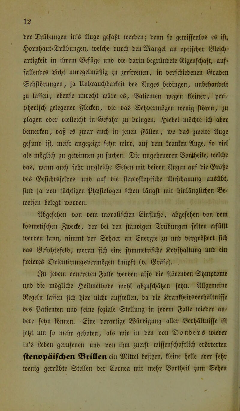 I f 12 ber jTrüBungen in’ö 3luge gefap toerben; bcnn [o geiDlffcntoß e« ift, §orn^aut=2:rübungett, tücld;e burrf; bcnSUiangct an o^tifd;er ®teici^= artigfeit in il;irem ®efüge unb bie barin Begrünbete ©igenfd^aft, auf* fattenbcS Öid;t unregelmäßig 3U gerftrenen, in üerfd^iebenen ®raben ©e^ftörungen, ja UnBrand)barfeit beS Singe? Bebingen, unBe^anbelt ju taffen, eBenfo unred^t märe e?, Patienten megen Keiner, f>eri* ^jfierifc^ gelegener frieden, bie ba? ©e^nermögen menig ftören, ju ^jtagen ober bietteid;t in ©efa^r gn Bringen. ^ieBei möd;te ic^ aBer Bemerfen, baß e? 3mar and; in jenen f^äüen, mo ba? 3meite Stuge gcfunb ift, meift ange3eigt fe^n mirb, auf bem tränten Stuge, fo üiel at? mögti(^ 311 gcmiiinen 3U fud;en. ®ie ungetreueren S3or4^eite, metd^c ba?, menn aud^ fe'^r ungteid;e ©e:^en mit Beiben Singen auf bie ®röße be? ®efidf)t?fetbe? unb auf bie ftereofto))ifd;e Slnfcf>auung au?üBt, finb ja oon lüd;tigen 'ißtr^fiotogen fd;on tängft mit '^intängtid^en S3e* meifen Belegt morben. SlBgefei^en bon bem moratifd^en (Sinfluße, aBgefe'^en bon bem fö?metifd^en ^'»cdfe, ber Bei ben ftänbigen ^Trübungen feiten erfüllt merben tann, nimmt ber ©e^act an Energie 3U unb bergrößert fid^ bo? ®cfidrt?fetb, morau fidf> eine f^mmetrifd;e 5fof)fHaltung unb ein freiere? Orientirung?bermögen tnüf)ft (b. ®räfe). , 3?n jebem concreten f^atte merben atfo bie ftörenben ©^m^tome unb bie möglid^e ^eitmet^obe tbo^l ab3ufd(>ä^en felrn. Slttgemeinc 9?egetn taffen ficf) !^ier nid;t aufftellen, ba bie Ä\'antlreit?ber^ltniffe be? Patienten unb feine fo3iale ©tellung in jebem -JaHc miebcr an* bere fe^n tönnen. ®ine bcrartige SBürbigung aller 33er!^ältniffe ift je^t um fo me^r geboten, al? mir in ben bon 5)0über? mieber in’? SeBen gerufenen unb bon iljm 3uerft miffenfd^aftticf) erörterten fletto^äifd^en SSriUen ein SPiittel Befifecn, Keine ^elle ober fel^r menig getrübte ©teilen ber (Sornea mit me^r 33ort^eil 3um ©el^en