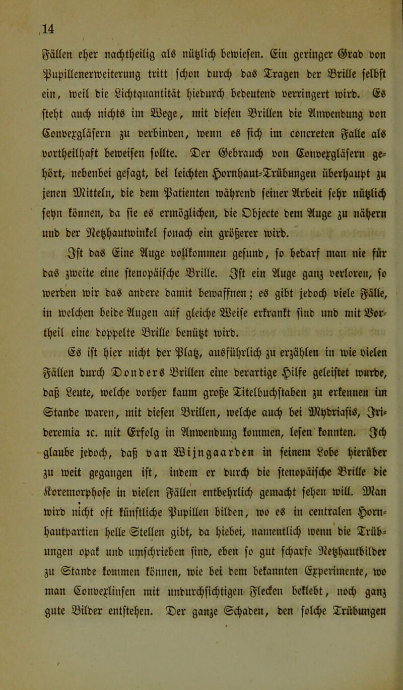 g-ällen e^er nad^ttjeilig alö Beliefen. (5in geringer ®rob bon ^43upUIenertbeiterung tritt fd;on bur(^ ba^ fragen ber S3rifle felbft ein, tüeit bie Cic^tquantität tjieburd^ bebeutenb berringert tbirb. fte^t aud^ nid()t0 im SBege, mit biefen 53riüen bie ^Inmenbung bon Sonbe^'gläfern 3U berbinben, menn e« fid^ im concreten gaöc borti^eit^aft betoeifen foüte. ®er @ebrau^ bon Sonbejgtäfern gc= :^ört, nebenbei gefagt, bei leichten J^ombaut^S^rubnngen überl^au^t ju jenen SDiittetn, bie bem Patienten mä^renb feiner Slrbeit fe^t nü^tic^ fe^n fönnen, ba fie eS ermögUd()en, bie Objecte bem Singe gu nähern unb ber S^e^l^autibinlel fonadj) ein größerer mirb. 3ft ba« @ine Singe bollfommen gefnnb, fo bebarf man nie für ba« gmeite eine fteno^söifd^e S3rille. 3?fl ein Singe gang berloren, fo merben mir ba« anbere bamit bemaffnen; e« gibt jebod^ biele f^äUe, in meieren beibe Singen anf gleiche Sßeife erfranft finb nnb mit S5or^ t^eil eine bof^^jelte S3rille benü^t mirb. ©« ift ^ier nid^t ber ^lafe, au«füt)rlidj) gn ergä^len in mie oielen f^ällen bnrd; ®onber« S3rillen eine berartige ^ilfe geleiftet mnrbe, ba^ ßente, melcf)c oor^^er fanm große ^litelbn^ftaben gn erfennen im ©tanbe waren, mit biefen SSrillen, metd^e anc^ bei SJi^briafi«, 3^ri* beremia :c. mit ©rfolg in Slnmenbnng lommen, lefen lonnten. glanbe jeboef), ba^ oan Söijngaarben in feinem 8obe hierüber gn weit gegangen ift, inbem er bnrd^ bie ftenojjäifd^ drille bie Ä''oremor^)^ofe in oielen fällen entbei^rlid^ gemad^t felgen miH. 3Kan wirb nid;t oft fünftli^e ^u^illen bilben, wo e« in centralen ^orn- t i^ontf^artien f>clle «Stellen gibt, ba l^iebei, namentlid^ wenn bie 5lrüb» ungen ofjaf nnb nmfd;rieben finb, eben fo gnt fc^arfe Sie^^ntbilber gn Stanbe fommen fonnen, wie bei bem befannten @i:f3erimente, wo man (Sonbejflinfen mit nnbnrd^fid^tigen. f^teefen beliebt, nod^ gang gute 58ilber entfte^^en. ®er gange Sd^aben, ben fotd^c SCrübungen