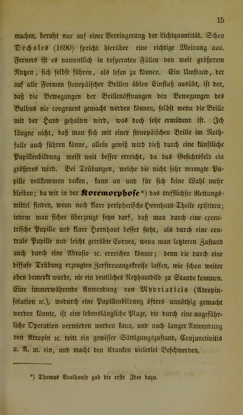 moc^en, berul^t nur auf einer 33erringerung ber Cid^tquantität. ©dfion 'Ded^oleö (1690) f})rid^)t Ijierüber eine richtige 3Jieimmg auö. ferner« ift e8 noinenttid^ in befperaten f^älien bon ineit größerem 9?n^en, fid^ felbft fül^ren, al8 lefen ju fönnen. ©in Umftanb, ber auf aüe f^ornten ftcnof)äif(^er 33riIIen übten ©influ§ au^übt, ift ber, ba^ bie 33e»egungen ber Sörittenöffnungen ben S3eU)egungen beS i Sulbud nie congruent gemad^t tuerben tönnen, fetbft menn bie iöriüe mit ber $anb gel^alten mirb, maS bcd^ feljr erniübenb ift. täugne nidfit, ba^ man fidi; mit einer fteiu)))äifdf)en ißritte im 9^ot^* falte aud^ führen fönne, attein gemi^ mirb bie| burd; eine fünftticf^e ^npittenbitbung meift meit beffer erreid^t, ba baö ®efid(itöfetb ein größeres mirb. ißei SCrübungen, metd;e bie nid^t fetjr üerengte piüt öottfommen bedien, fann an unb für fid^ feine 3Ba^t mel^r bteiben; ba mir in ber jloremotpl^ofe*) bag treffticfifte 9fettungö= mittet finben, menn nod; ftare ^eri^)^erifd;e ^orn^aut-ür^eite e^iftiren; inbem man fid;er überzeugt fe^n barf, ba^ mon bnrc^ eine c^-cen* trifd^e ißubitte unb ftare ^onii^aut beffer fie^t, atg burc(» eine cen= träte ^upitte unb teidfd getrübte ©ornea, menn man te^teren 3uftanb audf> bur(^ eine Stbrafio jc. erreid;en fönnte; benn bie burd^ eine biffufe 3:rübung erzeugten ^erftreuunggfreife taffen, mie fdfion meiter oben bemerft mürbe, nie ein beuttid^eS 9ie^t)autbitb ju ©tanbe fommen. ©ine immermä^renbe iSnmenbung bon ÜJfbbi^i'Stici^ (2ttrot)in* fotution jc.), moburc(> eine ißuf)ittenbitbung öftere unnöttjig gemac()t merben fönnte, ift eine tebenbtängticbe ^tage, bie burd^ eine ungefäi^r* tic^e Operation oermieben merben fann, unb na^ tanger ?tnmenbung »on Sttropin :c. tritt ein gemiffer ©ättigungö^nftanb, ©onjuuctioiti« u. 2t. m. ein, unb mad()t ben Ä\anfen oietertei 23efd^merben. *) I^oma8 SJoot^oufe gab bie erfle 3bee baju.