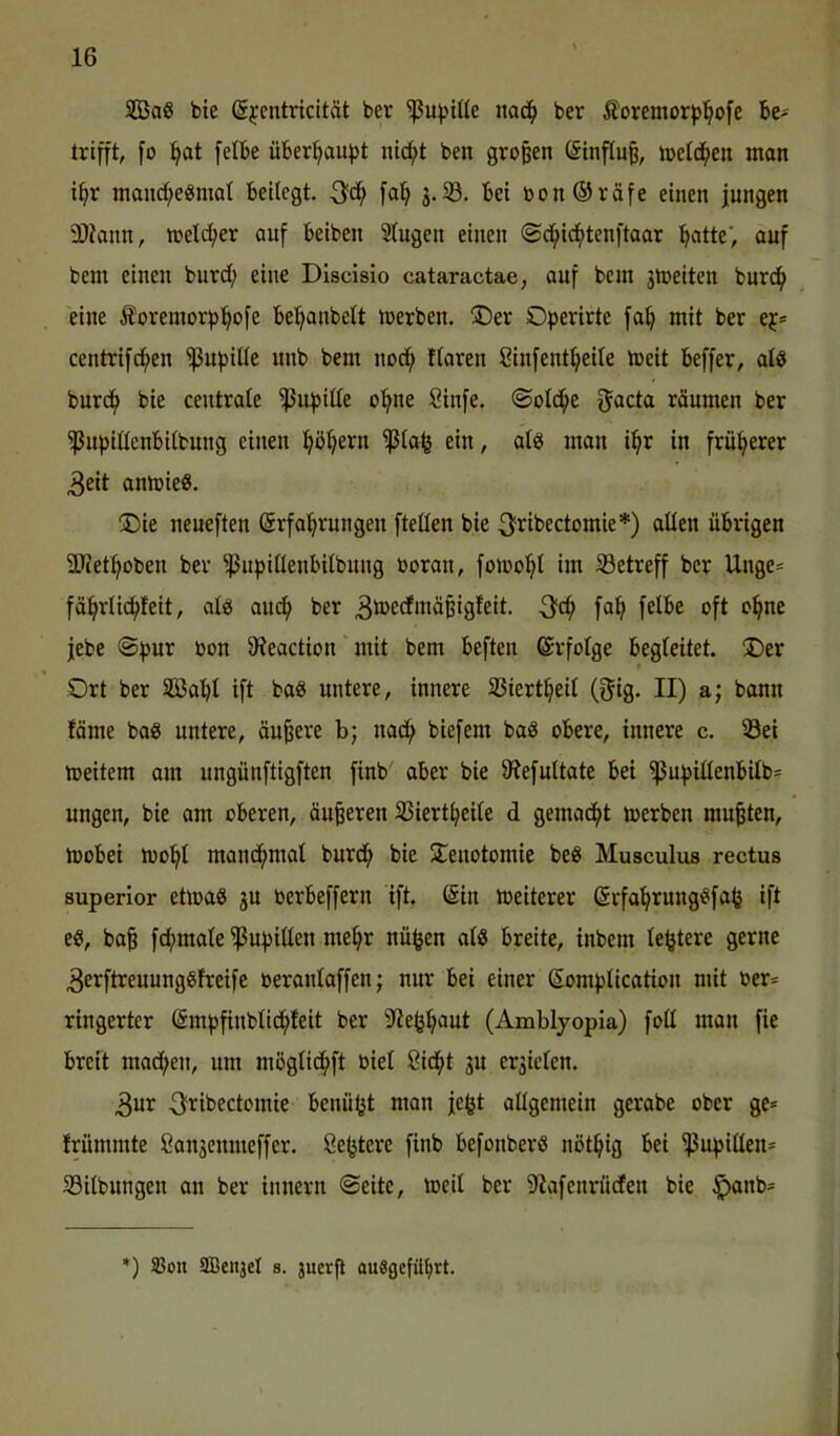 SBag bie S^entricität ber ^u))t(le nac^ ber Äoremor^l^ofe be- trifft, fo !^at felbe Überlauf)! ntd;t ben großen (Sinfiuß, toetd^en man i^r mand;e«nial beitegt. falf> j.33, bei bon®räfe einen jungen ä)Jann, toelc^er auf beiben Stugen einen (Sc^i^tenftaar :^atte’, auf bem einen burd; eine Dlscisio cataractae, auf bem jmeiten burd^ eine Äoremorfj'^ofe bel^anbett toerben. ®er Operirtc fa^ mit ber ej* centrif^en ^upilte unb bem nod; ftaren ßinfenttjeite meit beffer, alö burd^ bie centrate 'ißufjitte ol^ne Sinfe. ©otd^e 0acta räumen ber ^ujjittcnbitbung einen ^ö^ern ^to^ ein, atg man i^r in früherer 3cit amoieS. ®ie neueften (Srfal^rungen ftetten bie ^fribectomie*) atten übrigen SOiet^oben ber ^upittenbitbung ooran, foioo^t im ^Betreff ber Unge= fäi^rtic^feit, atö au(^ ber 3b>e(J*nä§igfeit. 3‘c^ fu^l fetbe oft o^ne jebe @f)ur bon 9?eaction mit bem beften ©rfotge begteitet. üDer Ort ber S33al)I ift ba8 untere, innere 33iert^eit (gig. II) a; bann fäme baö untere, äußere b; nad^ biefem baä obere, innere c. 33et toeitem am ungünftigften finb aber bie 9?efuttate bei ^uf)ittenbitb= ungcn, bie am oberen, öu^eren ÜSiert^eite d gemad^t toerben mußten, mobei mo^t manc^mat burd^ bie 2^enotomie beg Musculus rectus superlor etioaS ju berbeffern ift. (Sin meiterer ßrfa^rungt^faö ift e«, ba^ fcftmate ^upitten me^r nü^en atö breite, inbcm te^tere gerne 3erftreuunggfreife berantaffen; nur bei einer Somfjticatiou mit ber= ringerter (Smftfinbtid^feit ber 9^e^:^aut (Amblyopia) fott man fie breit mad;en, um mögtid^ft biet ßid^t gu ergictcn. 3ur 3ribectomie benü^t man jefet attgemein gerabe ober ge* frummte Sangenmeffer. öetjtere finb befonberß nöt^ig bei ^upitten* 33itbungen an ber innern ©eite, toeit ber Diafenrüdfen bie ^anb* *) SSon SBe«3eI s. 3uerfl ouSgefü^rt.