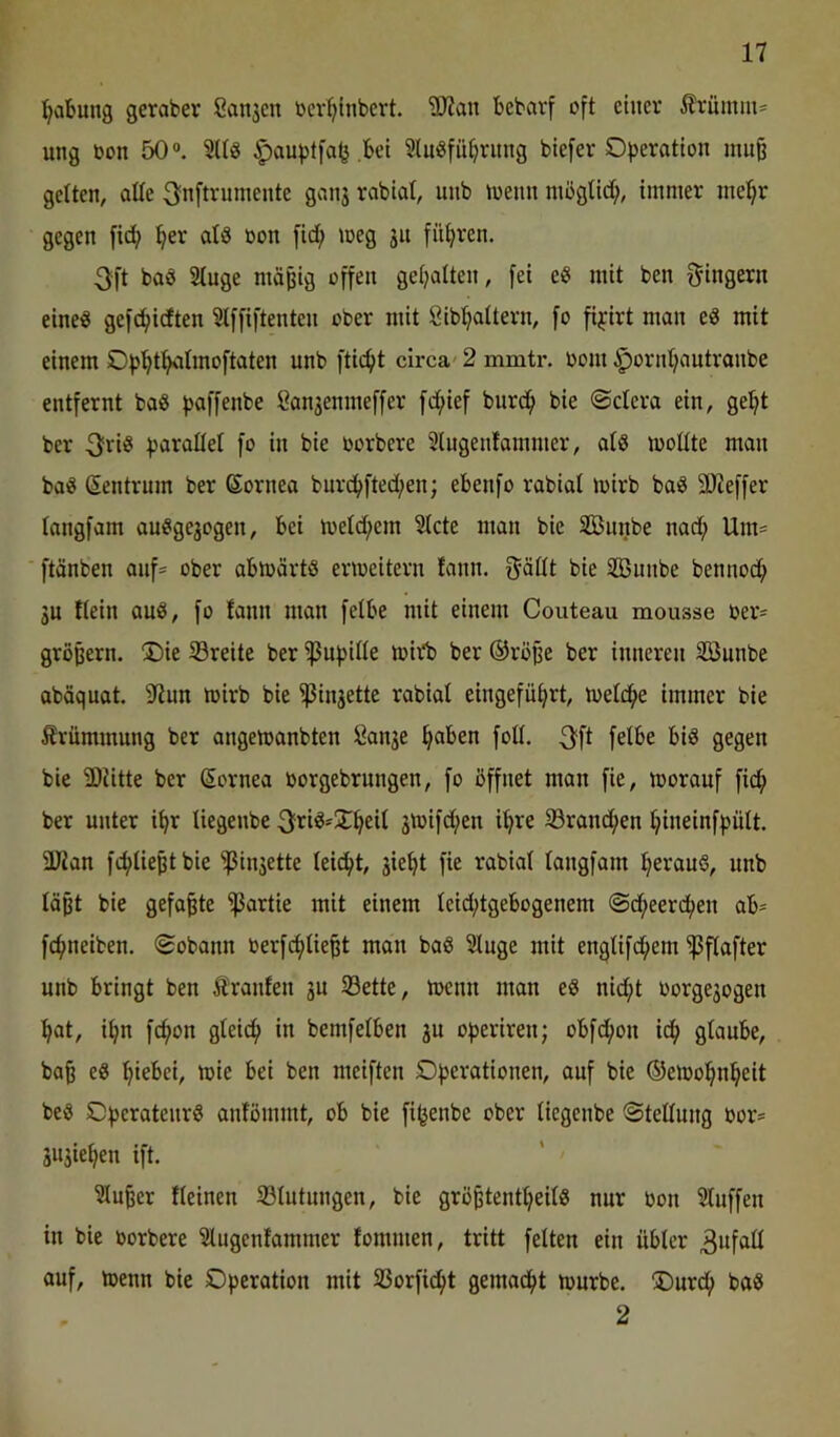 ^abung geraber Sanken ber^inbert. Tlan bebarf oft einer Ärüinni' ung bon 50“. ^auptfa^ bet 3luöfü^rung btefer Of)eratlon mui gelten, alte ^nftvumente ganj rablal, unb toenn möglich, immer mel^r gegen fid; ^er atS bon fid^ »oeg 31t filteren. 3ft baö Stuge mäpig offen gehalten, fei eS mit ben f^ingern eines gefet/idten Stffiftenten ober mit Öib^attern, fo fi^irt man eS mit einem Of>^tf^Imoftaten unb ftic^t circa' 2 mmtr. bom ^orn(;autranbe entfernt baS paffenbe l^an3enmeffer fd;ief burc^ bie ©ctera ein, ge^t ber ^sarallet fo in bie borbere Slugenfammer, als mottte man baS Zentrum ber ßornea bnrcbfted;en; ebenfo rabiat mirb baS SJteffer tangfam auSgegogen, bei lbetd;em 5lcte man bie Snnbe nad; Um= ■ ftänben auf* ober abmärts eribeitern fann. ijättt bie 2Bunbe bennoc^ 3U ftein auS, fo tann man fetbe mit einem Couteau mousse ber= gröpern. 2)ie 33reite ber ^ufjitte midb ber ®röpe ber inneren Sönnbe abäquat. 2iun mirb bie ^iu3ette rabiat eingefüf>rt, metd^e immer bie Krümmung ber angemanbten Öan3e ^aben fott. fetbe bis gegen bie 5DJitte ber Cornea oorgebrungen, fo öffnet man fie, morauf fid^ ber unter i^r tiegenbe 3friS-2;^eit 3toifd;en i^re 33rand^en ^ineinfpütt. 3Jian fc^tieptbie ^iii3ette teic^t, 3ie^t fie rabiat tangfam ^erauS, unb täpt bie gefaxte Partie mit einem teid;tgebogenem @d^eerd;en ab= fc^neiben. ©obann berfc^tie^t man baS Stnge mit engtifd;em ^ftafter unb bringt ben Äranfen 3U S3ette, menn man eS nid;t borge3ogen fiat, i^n fc^on gteid^ in bemfetben 3a of>eriren; obfd;on idfi gtaube, bap eS i^iebei, mie bei ben meiften Df)ei‘®tionen, auf bie ©emol^ni^eit bes SDfjeratenrS anfömmt, ob bie fijjenbe ober tiegenbe ©tettung bor= 3U3ie^en ift. ^u§er fteinen 33tutungen, bie grö^tenttjeitS nur bon 5tuffen in bie borbere Stugentammer fommen, tritt fetten ein übter 3wfß^^ auf, menn bie Operation mit 33orfid^t gemad^t mürbe. ®urcf) baS 2