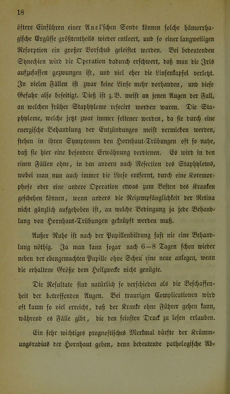 öftere (5infüt;ren einer 2tnet’[d;en @onbe fönnen fotd^e ]^äinorr'^a= gifd^e ©rgüffe grö^tent^eils irtcber entleert, uub fo einer tangroeiligen 9iefor^>tion ein großer 35or[d[;nb geteiftet irerben. 5ßei bebeutenben ©tjned^ien iwirb bie O|>eration babnrd^ erfd^toert, ba§ nion bie 3ri® aufjnfaffen ge3n)ungen ift, unb riet e^er bie öinfenfafjfet beriefet. 3n bielen f^ällen ift jtbar feine I?infe mefer borfeanben, unb biefe ©efa^r aifo befeitigt. ®iefe ift 3. SB. meift an jenen Singen ber f^all, an >beld[;en früfeer ©tafefefeloine refecirt Vborben tbaren. !l)ie @ta- fefefelonie, »beleihe jefet 3ibar immer feltener merben, ba fie burd^ eine energifd;e SBefeanblung ber @nt3ünbnngen meift bermieben merben, ftefeen in iferen ©femfetomen ben ^ornfeaut^STrübungen oft fo nafee, bafe fie feier eine befonbere (Srmöfennng berbienen. wirb in ben einen f^ällen ofene, in ben anbern nad; SHefection beS ©tafefefelom?, mobei man nun and^ immer bie Sinfe entfernt, burd^ eine Ä‘oremor= fjfeofe über eine anbere Operation etmaö 3um SBeften beS i?ranfen gefdfeefeen fönnen, menn anberS bie 9?ei3emfefönglid^feit ber SRetina nid;t gän3Üd^ anfgefeoben ift, an loelcfee SBebingung ja jebe SBefeanb= Inng bon |)ornI)aut='2:rübnngen gefnnfjft merben mufe. SInfeer SRuIje ift nadf) ber Sßnf)itlenbilbnng faft nie eine S8eljanb= Inng nötfeig. 3a man fann fogar nad; 6—8 STagen fd^on mieber neben ber ebcngemai^ten Sßnfeiüe oI;ne ©d^en eine neue anlegen, inenn bie erhaltene ©röfee bem ^eil3tbedfe nid;t genügte. SDie Ofefultate finb natnriid; fo berfd;iebcn alö bie SBefd^affen^ feeit ber betreffenben Singen. SBei traurigen Somplicationen loirb oft faum fo biel erreid;t, bafe ber 5franfe oI;ne f^üferer gelten fann, tbäferenb eö fj-älle gibt, bie ben feinften ®rudf 311 lefen erlauben. @in fel;r mii^tigeö ferognoftifc^e^ ilRerfmal bürfte ber Ärümm* ungSrabiug ber ^ornfeaut geben, benn bebeutenbe feat^ologifd^e 3lb=