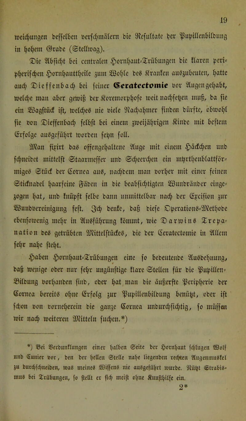 lüeid^ungen beffctbcn ber[rf;märern bie 9?c[uttate ber ^ubiöenbUbung in '^oi^em ®rabe (©tethi'ag). 2lb|'icf;t bei centralen §orn{;aut=2vübnngen bie ttaren |5eri= |>^eri[d?cn ^orn^antt^eite 3uin 3Bo^te beö Ä'ranfen auSjnbenten, l^atte and; ©ieffenbac^ bei feiner ^ecatectomte bor Singengel;abt, »neld;e man aber gemi^ ber itoreinorfji^ofe meit nad;fe^en iiin^, ba fie ein Söagftüd ift, meld^eö nie biele S^ac^a^iner finben bürfte, obmo^t fie ben ©ieffenbad; felbft bei einem 3meiiäl^rigen Äinbe mit beftem (Srfblge anögefüi^rt morben fe^n fod. ä)?an fi^'irt bai5 offenge^altene Singe mit einem §äcfd;en unb fc^neibet mittelft ©taarmeffer unb ©c^eerc^en ein m^rtl;enb(attför* migeei ©tüd ber Cornea an«, nac^bem man bor^er mit einer feinen ©ticfnabel haarfeine fjäben in bie beabfid;tigten SBnnbränber einge= 3ogen ^at, unb fnüf)ft felbe bann unmittelbar nad^ ber ©ycifion 3ur SBunbbereinigung feft. 3fd; benfe, baß biefe ©bs’^'^twt8='ä)Jetl;obe ebenfomenig mel;r in Slugfü^^rung tömmt, tbie !©aribin« S:re^a= nation beö getrübten 2JJittelftü(feS, bie ber (Seratectomie in Slllem fel;r na^e fte^t. §aben ^orn^aut-jlrübungen eine fo bebeutenbe Sluöbe^nung/ baß ibenige ober nur fe^r ungünftige flare ©teilen für bie ^ubillen- iöitfcung bor:f>anben finb, ober l^at,man bie änßerfte ^erip^erie ber 6ornea bereite ol^ne Erfolg 3ur ^upillenbilbung benü^t, ober ift fd)on bon bornel;erein bie gan3e ©ornea unburd;fid;tig, fo müffeu mir nac^) meiteren 3Jiitteln finden.*) *) ©ei ©erbunttungen einet lialben ©eite ber §ornbaut fc^Iugeu SBolf unb (Suniet toor, ben ber Ivetten ©tette na^e liegenbcn rechten ?lugeninu8fet ju burdjlc^neiben, »a8 meine« SBiffen« nie ausgefü^rt mürbe. ©trabi«* mns bei 2:rübnngen, fo fiettt et ftc^ meift o^ne Äunftbilfe ein. 2*