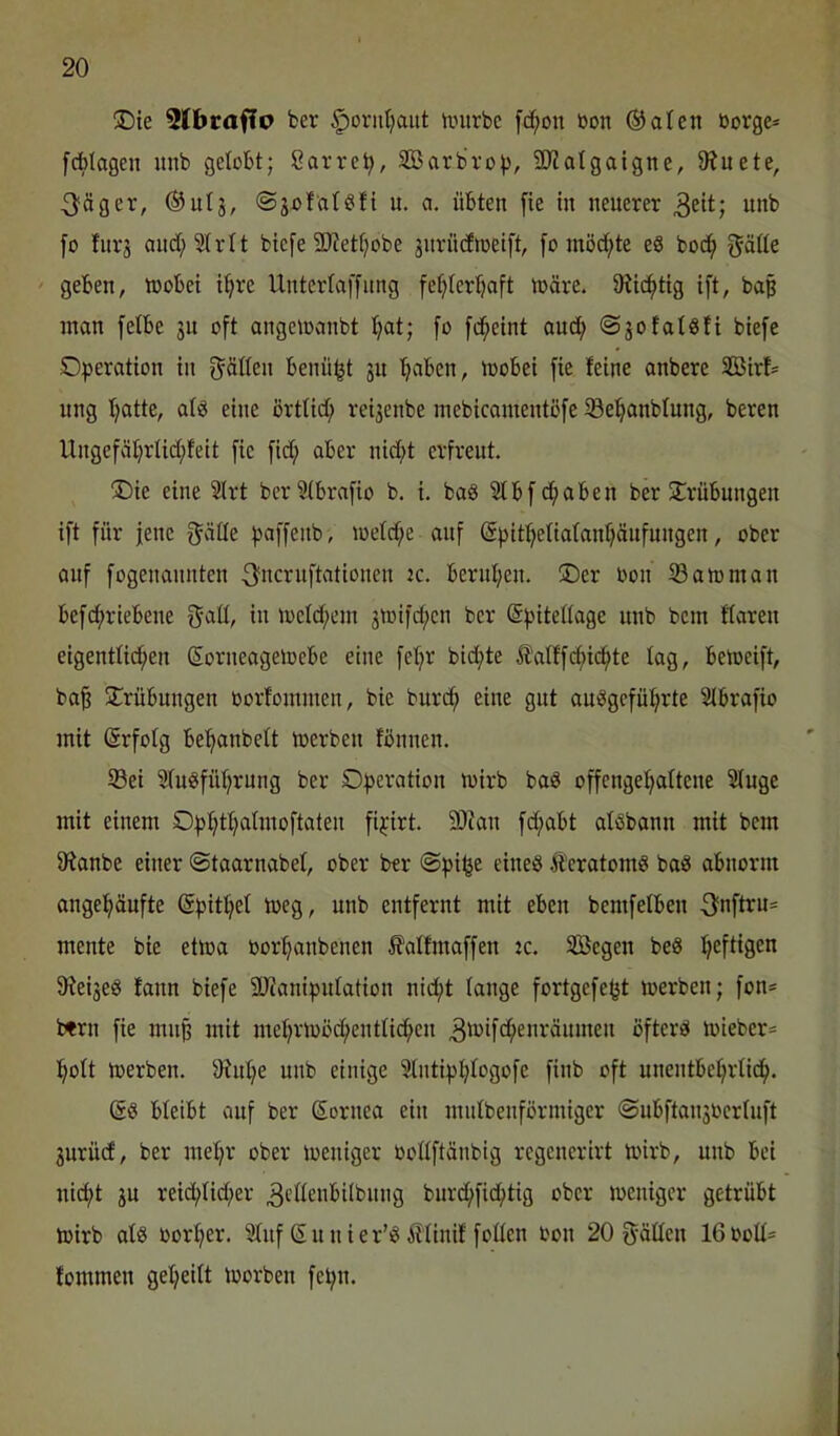 ®ie 3Cbrafto ber ^oriitjaut tmtrbc [c^on bon ®aten borge* fcblogen itnb getobt; Sarrcb, SBarbrop, SJJatgaigne, 9?uete, 3^äger, ©utj, ©gofatöft u. a. übten fie in neuerer 3eit; unb fo fnrj aud;2trtt biefe SD'iettjobe änrneftocift, [o inöd;te e8 boc^ gäöe ' geben, wobei i^re Untertaffnng fe^terbaft wäre. tRicbtig ift, baß man fetbe gu oft angewanbt t;at; fo fc^eint and; ©gofatöfi biefe Operation in f^ätten benü^t gu b^ben, wobei fie feine onbere SBirt= nng batte, atö eine örttid; reigenbe inebicamentßfe töebanbtung, bereu Ungefäbrtid;feit fie fid; aber nid;t erfreut. ®ie eine 2lrt berStbrafio b. i. ba8 2tbfd;aben ber ütrübungen ift für jene f^ätte paffenb, wetebe auf Spitbetiatanbäufungen, ober auf fogenannten ^^iicruftationen ic. bernben. Oer üon S3awman befd;riebene g’att, in wetd;em gwifd;en ber (Spitettage unb bem ftaren eigenttid;en SorneageWebe eine febr bid;te ^attf(^i(^te tag, beweift, ba^ Trübungen oorfommen, bie bureb eine gut auiSgcfübrte Stbrafio mit (Srfotg bebanbett werben fbnnen. 33ei Stuöfübrnng ber Operation wirb baö offengebattene Stuge mit einem Opbtbatmoftaten fipirt. 9JJan fd;abt atöbann mit bem fRanbe einer ©taarnabet, ober ber ©pi^e eineö Äeratomö baö abnorm angebüufte (Spitbet weg, unb entfernt mit eben bemfetben 3fnftru* mente bie etwa oorbanbenen 5?atfmaffen 2C. Söegen beS 5Reige8 fann biefe 9)ianipntation nid;t tange fortgefefjt werben; fon* t«rn fie mn§ mit mebrwöcbentticben 3tt>ifcb^*'’-'^itmen öftere wieber* bott werben. SKnbe unb einige Stntipbtogofe finb oft unentbebrticb. bteibt auf ber ßornea ein mntbenförmiger ©ubftangbcrtuft gurüd, ber mebr ober weniger oottftünbig regencrirt wirb, unb bei nid;t gu reid;tid;er 3ttteubilbnng bnrebfiebtig ober weniger getrübt wirb atö oorber. Stuf Sunier’iS ittinif fotten bon 20 Stätten 16bott* fommen gebeitt worben fepn.