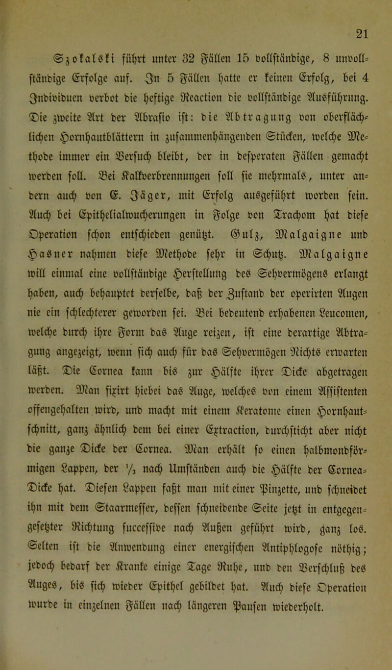 ©jolatsfi flirrt unter 32 Ställen 15 boflftänbige, 8 unroK* ftänbige Erfolge auf. 5 fjäöcu Ijatte er feinen Srfolg, bei 4 3nbiribuen »erbot bie f;eftige 9feoction bie »ollftänbige Wu?fül)rnng. “Die ätoeite 5lrt ber Slbrafio ift: bie Sibtragung oon oberfläc^- lieben ^oni^outblättern in ^nfamnienpngenben ©tiiefen, tüeldf)e SOfe^ t^obe immer ein SJerfud^ bleibt, ber in bef^jeraten f^ällen gemad^t toerben foll. S3ei ^olfoerbrennnngen foü fie md^rmals, unter an* bern and; »on 6. 3f^ger, mit ©rfolg an^igefül^rt morben fein. 2lucf> bei (Spit^eliattoud;erungen in f^olge bon 5Trad()om ^at biefe O^jeration fd;on entfd;ieben genügt, ©ulg, 5Dialgatgne unb ^aSner nahmen biefe SD'fetl^obe fe^r in @cbu^. STOalgaigne mill einmal eine »oüftänbige ^erftellnng beS @ef)0ermögen8 erlangt l^aben, and; beraubtet berfelbe, ba^ ber 3uflf>nb ber of>erirten klugen nie ein fd^lecfjterer gemorben fei. 33ei bebeutenb erl^abenen Seucomen, melc^e burd; i^re 5orm baö Singe reijen, ift eine berartige Slbtra* gung angejeigt, toenn fi(^ and; für baS ©e^üermögen 5Rid^t^ enoarten läßt. !Dic ßornea fann biö jur ^älfte i^rer ®ide abgetragen merben. 9}fan fijirt ^iebei baß Singe, mel(^eß oon einem Slffiftenten offenge^alten mirb, unb ma^t mit einem iferatome einen ^orn^aut* fcfjnitt, gan3 äfjnlic^ bem bei einer (S^traction, burd;ftic^t aber nid^t bie gan^e ®ide ber Sornea. 5Dtan erplt fo einen ^albmonbfßr* migen Sop^jen, ber '/j nac^ Umftänben au^ bie ^ölfte ber Sornea* Didfe ^t. liefen Sappen fa§t man mit einer ^injette, unb fepneibet ipn mit bem ©taarmeffer, beffen fdpneibenbe ©eite je^t in entgegen* gefegter 9tid;tung fncceffioe nadp Sinken geführt mirb, {fanj loö. ©eiten ift bie Slnmcnbung einer energifepen Slntipplogofe nötpig; jeboep bebarf ber ilranfe einige iJage 0?npe, unb ben 35erf<^ln§ beö Slugeg, big fidp mieber ^pitpel gebilbet pat. Sind; biefe Operation mürbe in einjelnen fjäöen nad; längeren ^ufen mieberpolt.
