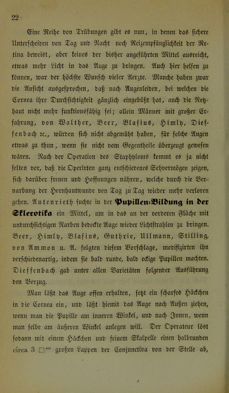 @tne 9?ei:^c Don ÜTrüBitiigen gitt e« nun, in benen baS fid;erc Unterfd;eiben bon STag unb 5JJad;t nod; 9?ctgenipfängtt(!^fett ber tina betbci^t, aber feines ber biSl^er angeführten 2Hittet auSreicht, etlbaS mehr Sicht in baS Singe ju bringen. Sludh h'^^^ halfen fbnnen, inar ber hödjfte SBunfd; bieler Slerste. SWanche hoben gtoar bie Slnficht auSgefhrod;en, ba§ nad; Slugenleiben, bei toeldhen bie Sornea ihre S^urd^fidhtigfeit günjlid; eingebaut hot, ouch bie 9le^- hont nicht mehr funftionSfähig fei; allein 9Jcänner mit großer (ix^ fahrung, bon SBalther, 23eer, S3lafiuS, ^imlh, ®ief= fenbach ic., mürben fich nicht abgemüht hoben, für folche Singen etmaS 3U thim, menn fie nicht bom ©egcntheile überzeugt gemefen mären. 5lia(h ber C'h'^’^otion beS ©taphb^omS fommt es ja nicht feiten bor, ba§ bie Operirten ganj entfd;iebeneS ©ehbermbgen feigen, fidh barüber freuen unb Hoffnungen nöhren, meld)e burch bie 33er^ narbung ber Hbinhantmnnbe bon STag 311 3:ag mieber mehr berloren gehen. Slutenrieth fud;te in ber ^u|>illens99tlbuiig in bcc 0fletotifn ein 3Jiittel, um in baS an ber borberen f^läche mit nnbnrd;fidhtigen Starben bebeefte Singe mieber 8id;tftrahlen 3U bringen. Seer, iBIafinS, ©uthrie, Ullmann, ©tilling, bon Slmmon u. Sl. folgten biefem S3orfchloge, mobifi3irten ihn berfchiebenartig, inbem fie halb runbe, halb edige Pupillen machten. ®ieffenbach gab unter allen S3arietäten folgenber SluSführung ben S3or3ug. 9Jian lä^t baS Singe offen erhalten, fe^t ein fdharfeS Höcfchcn in bie ßornea ein, unb läßt hmmit baS Singe nad; Sinken sieben, menn man bie 'ißupille am inneren SBinfel, unb nach S'micn, menn man felbe am äußeren SBinfel anlegen mill. ®er Operateur löst fobann mit einem H^^djen unb feinem ©falpelle einen holbrunben circa 3 großen Sappen ber Sonjunctiba bon ber ©teile ab. /