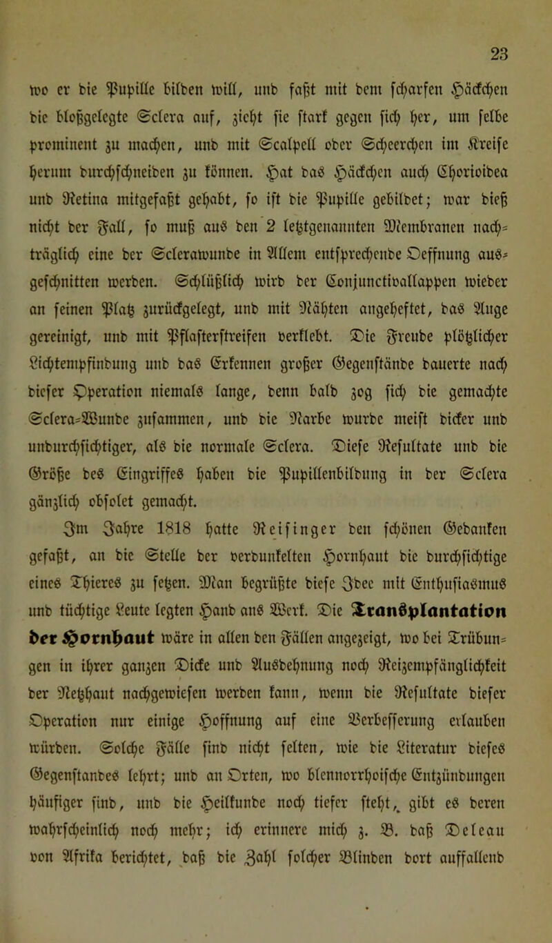 tpo er bie ^ubiüc bUben »riß, unb fa§t mit bem [d)arfen |)äcfc^en bic Hoßgelcgte (Scteva ouf, stellt fie ftcirf gegen [icl; :^er, um felbe prominent ju mac()en, unb mit ©cotpeß ober ©d;eerct;eu im Ä'reifc ^crum burd;fc^neiben ju fßnnen. ^at baö ^vädd;cn aud; S^orioibea unb 9tetiua mitgefa^t gehabt, [o ift bie ^upiüe gebitbet; mar bie§ nid^t ber f^aß, fo mu§ aui8 ben 2 te^tgeuauuten 2)fembraucn uad;= träglic^ eine ber ©cicramunbe in Slßem entf^rec^enbe Oeffnung auö- gefc^nitten merben. ©d;tüpfic^ mirb ber Sonjunctiüaßopben iüieber on feinen 3urüdgetegt, unb mit Stützten angel^eftet, baö 2lnge gereinigt, unb mit ^ftafterftreifen bertlebt. 5)ie f^reube ßid^itenifjfinbung unb baS (Srfennen großer ®egenftänbe bauerte nac^ biefer ^b^ration niemals tange, benn batb so0 fi'i? bie gemad^te ©efera^SBunbe 3ufammen, unb bie ^^arbe mürbe meift bider unb unburcf)fid^tiger, alö bie normale ©ctera. SDiefe 9?e[uttate unb bie ®rö^e beß ßingriffeß traben bie ^ubißenbßbnng in ber ©ctera gänstid; obfotet gemad;t. 3fm 3a^re 1818 l^atte 9t ei fing er ben fd;önen ©ebanfen gefaxt, an bie ©teße ber berbuntetten ^orni^ant bie burd^fid;tige eineß 2^^iereß 3u fe^en. 3Dtan begrüßte biefe 3bec mit (Snt^infiaßmuß imb tüd^tige i^eute legten |)anb anß SBcrf. S5ie Transplantation ber ^ornbaut märe in aßen ben fräßen ange3eigt, mo bei 2:rübun= gen in i^rer gau3en ®ide unb Slußbe^nung nod^ 9tei3em:i3fängtid^feit ber Ste^^ut nad^gemiefen merben fann, menn bie 9tefuttate biefer Operation nur einige Hoffnung auf eine Söerbefferung ertauben mürben, ©otc^e gäße finb nid^t fetten, mie bie Literatur biefeß ©egenftanbeß te^rt; unb an Orten, mo btennorrtjoifd;e @nt3Ünbungen häufiger finb, unb bie ^eitfunbe nod; tiefer fte^t,, gibt eß bereit mahrfdheintich noch ntebr; ich erinnere mid; 3. 33. baß Oeteau bon 3tfrifa berid;tet, bie 3^^^ fotd;er 33tinbcn bort auffaßenb