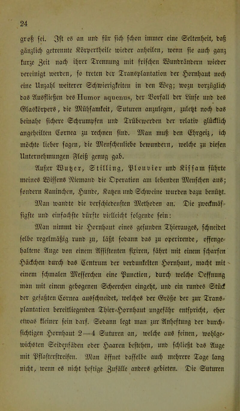 gvofe fei. 3^ft an nnb für fid; fd)on immer eine (Seltenheit, ba^ gän5(idh getrennte ^'ßrpertheile mieber anheiten, menn fie auch ganj furje 3eit jTrennnng mit frifd;en SBunbränbern mieber vereinigt merben, fo treten ber ^^ranöhtantation ber ^ornhaut nod; eine Unsa^i meiterer @d;tt»ierigfeiten in ben SBeg; tooju borgngtich baö 5(uöflie^en beS Humor aquenus, ber S5orfaIi ber Sinfe nnb beö ©laötorherg, bie SOinhfamfeit, Sutiiren onsulegen, jule^t noch baö beinahe fidhere Schrumpfen nnb ütrübemerben ber retatio gtücfüch angeheitten (Sornea ju red;nen finb. 5Kan mufe ben (Shvgei^, ich möchte lieber fagen, bie SJJenfchenliebe bemunbern, melche ju biefen Unternehmungen genug gab. 5tn^er Sßu^er, Stilling, ^louoier nnb ^iffam führte meines StBiffenS 9^iemanb bie Operation am lebenben S?enfd;en anS; fonbern Ä'anind;en, ^unbe, ila^en nnb ©d;meine mürben bagu benü^t. 9J?an manbte bie oerfchiebenften ?0?ethoben an. 3^ie jmecfmäfs figfte nnb einfachfte bürfte bieüeid;t fotgenbe fein: SDi'an nimmt bie ^ornhant eines gefunben !Ihie^ciugeS, fchneibet felbe regelmäßig runb 311, läßt fobann baS 3U operirenbe, offenge- haltene Singe bon einem SIffiftenten fipiren, fährt mit einem fcharfen ,^ä(fd;en burch baS Zentrum ber oerbmdelten Hornhaut, macht mit einem fchmalen 5D?efferchen eine Function, burch mciche Oeffnung man mit einem gebogenen Scheerdhen eingeht, nnb ein ninbeS Stücf ber gefaßten Sornea auSfehneibet, meldheS ber ®röße ber 3ur S:ranSs plantation bereitUegenben ÜThiei^'C^oi^uhant ungefähr entfpridht, eher etmaS fleiner fein barf. ©obann legt man 3ur SInheftung ber burch* fichtigen Hornhaut 2—4 ©uturen an, melche auS feinen, mohlge* michsten ©eibenfäben ober paaren beftehen, nnb fchließt baS Singe mit 'pflaftcrftreifen. Wtan öffnet baffcibe and; mehrere ÜTage lang nicht, menn eS nicht heftige 3ufäIIe anberS gebieten. IDic ©uturen