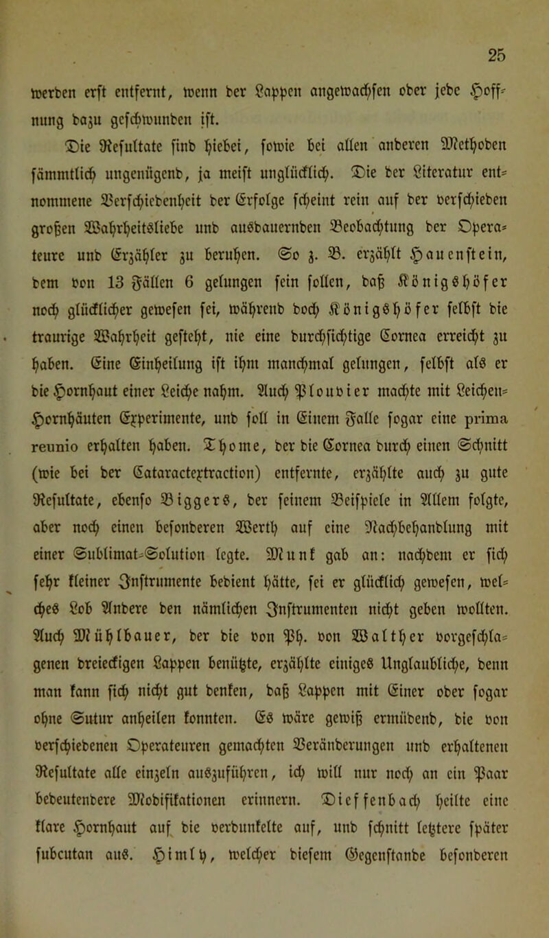 ioerben erft entfernt, trenn ber ßafjften angeh3arf;fen ober jebc §off^ nnng bo3u gefAntnnben ift. ®ie 0?efuttate finb i^iebei, fotrie Bei alten anberen SJJct^oben fänunttic^ ungeniigenb, ja meift ungtncfttc!^. ®ie ber Siteratnr ent= nomniene 35erfc^icbent;eit ber Erfolge fct;eint rein auf ber berfd;ieben großen SBa^rl^eitgtieBe unb auSbauernben 33eoBad;tnng ber O^jera* tenre unb (Sr3äftter 3U Bern’^en. ©0 3. 5B. er3ä’fitt ^auenftein, bem bon 13 gatten 6 getungen fein fotten, ba^ fi'önig«Böfer nocf> gliidtidfter getoefen fei, toö^renb bod; fönigöt^öfer fetBft bie traurige 33?af)r^eit geftcfit, nie eine burd;fidf>tige (Sornea erreid^t 3U :^aBen. (Sine (äin^eitung ift i^m inand^ntat getnngen, fetBft atS er bie ^orni^aut einer Seiche na^m. 5lnd^ ^toubier inad;te mit 8eicf)en= ^orn^äuten ß^f^erimente, unb fott in ©incrn gatte fogar eine prima reunio erf|atten ^aBen. 3::^ome, ber bie (Sornea bnrd^ einen ©djnitt (ibie Bei ber (Sataractejtraction) entfernte, er3ä!^tte aud> 3U gute 9iefuttate, eBenfo 33iggerg, ber feinem 23eiff)iete in 9lt(em fotgte, aber no^ einen Befonberen SBerttj auf eine ?tad;Be^nbtung mit einer ©uBtimat-©otution tcgte. SD'Zunt gab an: nad^bem er fid; fe^r Keiner Onftrnmente Bebient l^ötte, fei er gtüdtid; gercefen, toet= c^eö ßoB ?tnbere ben nämtidfien 3fnftrumenten nid;t geben mottten. 5Iuc^ 3)Jü^tBauer, ber bie bon bon SBattt^er borgefd^ta* genen breiecfigen ßafjpen Benü^tc, er3öt}tte einiges UngtauBtid;e, benn man tann fid^ nicf>t gut benfen, baß Cafjften mit @iner ober fogar o^ne ©utur an^eiten fonnten. (Ss ibäre geibi§ ermübenb, bie bon berfcBiebenen Operateuren gemadf>tcn 33eränberungen unb eri^attenen iRefuttate atte ein3etn auS3ufü^rcn, ic^ tritt nur nod; an ein 'ißaar Bebeutenbere SRobififationcn erinnern. ADicffenBad; t;eitte eine ftare ^orn^aut auf bie rerbunfette auf, unb fcfmitt te^tere fpäter fuBcutan aus. ^imtp, metd^er biefem (Segenftanbe Befonberen