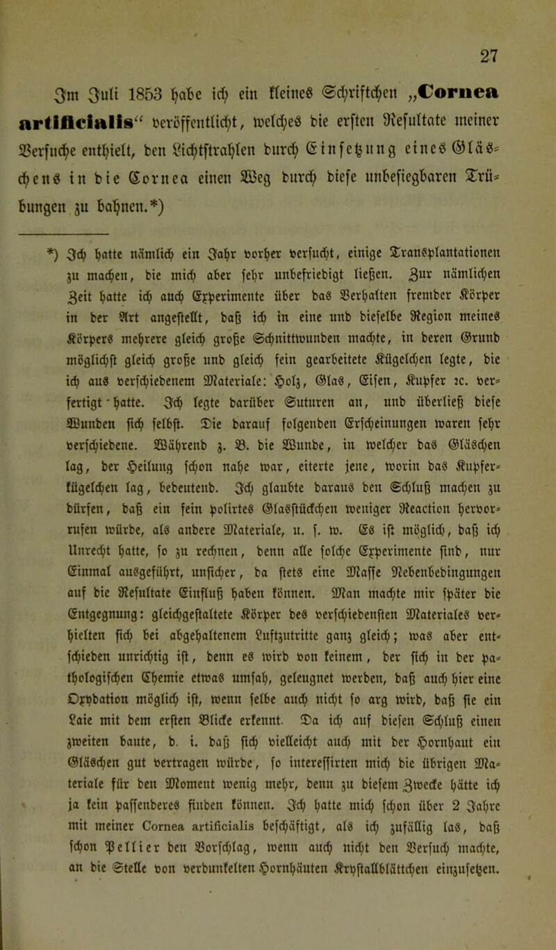 3m 3uU 1853 ’^a’be id) ein fleineg ©d;rift(i^en „Cornea artiflcialis'' i>cröffcntUd;t, metd;eö bie erftcn 9Ie[idtate meiner S3erfnci^e entljielt, bcn öid)tftral}ten burci^ ©infe^nng eine^®täg= d^enö in bie Sornea einen S33eg bnrd; biefe nnkfiegbaren STrü* bungen ju ba^^nen.*) *) 3c^ ^otte nämlid^ ein 3abr toor^ier toerfud;t, einige Sran^^ilantationen ju moc^en, bie mi(b ober fe^r unbefriebigt ließen. nämli(1)en 3eit batte icb omb Sjb^’^itnente über baS SSerbaÜen frenibcr ÄBrber in ber 9(rt angefieüt, baß idb in eine nnb biefelbe JRegion meine« Äcrper« mehrere gleich große ©chnittmnnben machte, in beren @runb möglichß gleich große nnb gleich fein gearbeitete Äügelchen legte, bie ich “iiö öerfdbiebenem SKateriale: §oIj, ®ta«, (Sifen, Äuhfer tc. toer» fertigt * batte. 3ch legte barflber ©uturen an, nnb überließ biefe fflunben ftch felbß. !Die barauf folgenben 6rfd;einungen toaren febr »erfchiebene. SEBäbrenb j. 33. bie SBnnbe, in melcher ba« ©läs^en lag, ber Teilung fchon nabe War, eiterte jene, worin ba« Äuhfer» fügeichen lag, bebentenb. 3ch glaubte baraus ben ©djiuß mad;en ju bürfen, baß ein fein holirte« @Ia«ßüd(hen weniger ffteaction bettoor» rufen würbe, al8 anbere fDfateriale, n. f. W. @8 iß mögli^, baß ich Unrecht batte, fo ju rechnen, benn alle folche (gyherimente finb, nur Einmal ausgefübrt, unficher, ba ßet« eine ÜJZaffe fJZebenbebingungen auf bie 3JefuItate Sinßuß haben fönnen. 2Jton machte mir fhäter bie Entgegnung: gleichgeßaltete Äörher be« oerfchiebenften 2)iateriale8 ber* hielten ftch bei abgebaltenem Suftjntritte ganj gleich; wa« ober ent* fchieben unrid;tig iß, benn e« wirb bon feinem, ber ßch in ber ßa» tbologifchen Eßctnie etwa« umfab, geleugnet werben, baß aud; hier eine Oybbotion mögli^ iß, wenn felbe auBb nicht fo arg wirb, baß ße ein Saie mit bem erßen S3Iide erfennt. 2)o ich anf biefen @d;Iuß einen jweiten baute, b. i. baß ftch bieHeicht audj mit ber ^orubaut ein @Iä«dben gut bertragen würbe, fo iutereßirten mich bie übrigeu 9Jla* teriale für beu SKoment wenig mehr, benn ju biefem 3«ede hätte ich ja fein ßoßenbere« ßnben fönnen. 3ftb hatte mich ftheit über 2 3abre mit meiner Cornea artificialis befchäftigt, al« ich jufällig lo«, baß fchon ißeliier ben Sßorfchlag, wenn auch tiicbt ben Serfneh machte, an bie ©teDe bon berbunfelten Hornhäuten frhßatlblättcben einaufefjen.