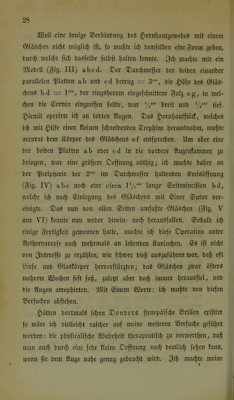 3Bei( eine innige Sertnnbnng beö ^ornljantgetnebeg mit einem ©löschen nic^t möglid; ift, fo mußte id^ bemfetben eineg'orm geben, buvd; li)eld;e [id^ baSfelbe felbft l^alten tonnte. 3^d^ mad;te mir ein 9)iobcü (5'ig. III) ab cd. !t)er ®nrcbme[fer ber beiben einanber baraMen ^tatten ab unb cd betrug = 3', bie ^ö^e beS ©tdö- d;cnS bd = V‘\ ber ringsherum einge[d;nittcne O'atg eg, in tnel^ d;en bie Cornea eingreifen foüte, mar ’// breit unb ’/•/'' tief. |)iemit operirte idh an tobten Singen. ®aS ^ornhautftiid, meldheS i(^ mit §ilfe einer fleinen fd;neibenben S^re^hi^^ mußte accurat bem Äßr^er beS ©läSdhenS ef entfpred;en. Um aber eine ber beiben glatten ab ober cd in bie borbere Slugenfammer ju bringen, mar eine größere Oeffnung nötl;ig; ich mad^te batjer an ber ^eri^herie ber 2' im !Durd;me[fer h^ttenben 5h'eiSöffnung (5'ig. IV) abc no(^ eine circa 1’// Icmge ©eitenincifion bd, mcfd;e idh nadh ©inlegung beS ©läSdhenS mit ßiner @utur oer* einigte. ®aS nun oon allen ©eiten umfaßte ©läsdhen (gig. V unb VI) fonnte nun meber hinein^ nod; herauSfatlen. ©obatb idh einige ^ertigfeit gemonnen h^tte, mad;te ich Operation unter Slethernarcofe audh mehrmals an lebenben Äanind;en. @S ift nicht bon 3fntereffe ju erzählen, mie fd;mer bieß auS3uführen mar, baß oft Sinfe unb ©laSförper h^^borfturjten; baS ©läSdben smar öfters mehrere 5Bod;en feft faß, julc^t aber bodh immer hei^fluöfiet, unb ■ bie Slugen atrophirten. 9JUt Sineni SBorte: ich mußte bon biefen SSerfudhen abftehen. Ratten bortmalS fd;on ©onberS ftenopäifdhe 33rillen epiftirt fo märe id; bielleid;t rafcher auf meine meitcrcn 33erfudhc geführt morben: bie phhficalifdhe SBahrheit thcrapcutifch 311 bermerthen, baß man and; burd; eine fehr Heine Oeffnnng noch beutlidh fehen fann, mcnn fie bem Sluge nahe genug gebracht mirb. 3fdh machte meine