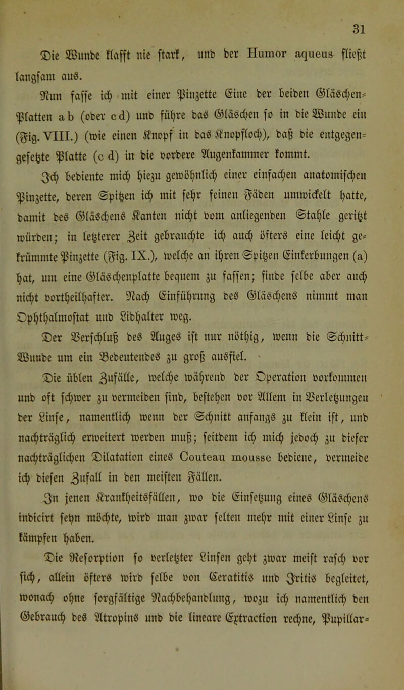 ®ic SBunbe Itafft nie ftavt, nnb bcr Humor aqueus füe^t langfam aus. 5fJun fa[[e id; mit einer ^injette ©ine ber beiben ®täsd;en* ‘'Prattcn ab (ober cd) nnb fiU;re baS ®IäSd)en fo in bieSönnbe ein (gig. VIIL) (mie einen 5fno^>f in baS ilno))fiod;), ba§ bte entgegen^ gefegte glatte (c d) in bie borbere Slugentammer fommt. 3;d; bebiente mid; ^ieju gemö^ntic^ einer einfad;en anatomifd;en Ringelte, bereu Spieen i(i^ mit [e^r feinen f^äben nmmidett t;atte, bomit beS ©läScbenS kanten nic^t bom anliegenben «Staate geriet mürben; in te^terer gebrauchte id; auch öfters eine leicht ge^ trümmte ^injette (gig. IX.), metd;e an ihren «Spifjen (Sinterbungen (a) hat, um eine (S)täScheni'tatte bequem su faffen; finbe fetbe aber and; nicht bortheithafter. 9Iad; (Sinfühntng beS (5)täSd;enS nimmt man Sibhatter meg. (Der 35erf(h)tu^ beS StugeS ift nur nöthig, ibenn bie <Sd;nitt= SBimbe um ein SöebeutenbeS ju gro^ auSfiet. • (Die übten 3wfätte, ibetd;e mährenb ber Operation bortommen nnb oft ferner ju bermeiben finb, beftchen bor Stitem in 33ertehnngen ber 8infe, namentlich wenn ber @d;nitt anfangs gu ftein ift, nnb nadhträgtich ermeitert merben mu^; feitbem ich ^^”ch jcbodh ju biefcr nachträglichen (Ditatation eines Couteau mousse bebiene, bermeibe i^ biefen in ben meiften fräßen. 3fn jenen ÄrantheitSfäüen, ibo bie (Sinfefsung eines ®täSd;enS inbicirt fepn möchte, ibirb man jmar fetten mehr mit einer Öinfe 31t fämpfen haben. “Die fReforption fo bertehter öinfen geht 3ibar meift rafd; bor fich, attein öfters mirb fetbe bon CSeratitiS nnb ^ritis begtcitct, tbonach ohne forgfättige 9?ad;behanbtung, tb03n id; namenttich ben Gebrauch beS SttropinS nnb bie tineare ®^-traction red;ne, ^npittar==