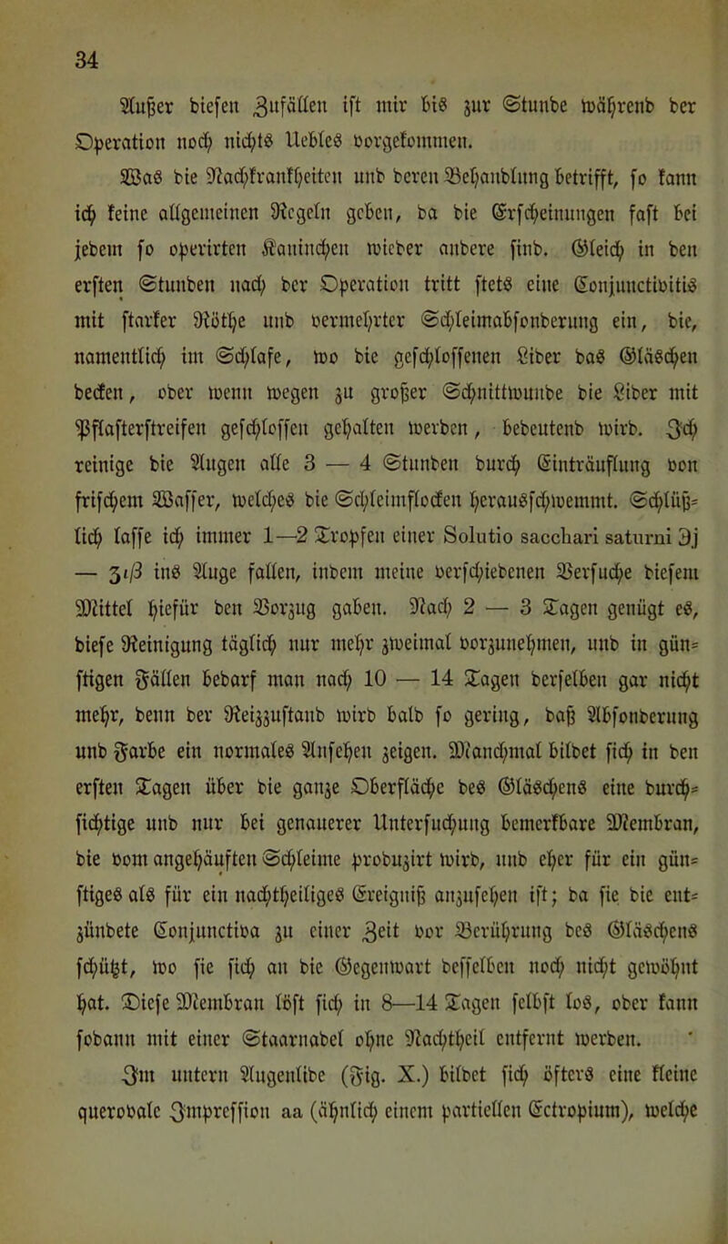 ^u^er biefen 3^^ ©tunbe toäl^reiib ber O))eration no^ nid;t8 Uebleö ßovgefommen. SßaS bte 9^ad;franft?eiten unb bcren 5öel)aiiblitng betrifft, fo famt feine aUgcmeinen fRcgeln geben, ba bie @rfcf)einnngen faft bei jebem fo of)evirtcn Äaninc^en lieber anbere finb. ®feid^ in ben erften ©tunben nad; ber Operation tritt ftetö eine ßonjiinctioiti^ mit ftarfer 9iötpe nnb oermeprtcr ©d;teimabfonbernng ein, bie, namenttid; im ©d;fafe, mo bie gefd;toffenen Siber baS @tä«c^en beefen, ober loenn toegen ju großer ©d;nittmmibe bie Siber mit ^flofterftreifen gefd;loffen gepalten loerben, bebcutenb luirb. 3^^ reinige bie Singen alle 3 — 4 ©tnnben bnrdp ©intränflnng oon frifepem Söaffer, ioeld;e^ bie ©cpleimfloden perongfd;n)emmt. ©d;lüj3= liep laffe id; immer 1—2 Oropfen einer Solutio saccliari satnrni 3j — 3t/3 iii6 Singe fallen, inbem meine berfd;iebenen S3erfudpe biefem SDfittel piefür ben SSor3iig gaben. 5l?ad; 2 — 3 Oagen genügt e«, biefe fReinignng töglicp nnr mepr jmeimal borännepmen, nnb in gün= fügen gällen bebarf man nad; 10 — 14 Stagen berfelben gar niept mepr, beim ber ^ieijjnftanb mirb halb fo gering, ba^ Slbfonbernng unb ein normale^ Slnfepen jeigen. ä)(and;mal bitbet fiep in ben erften Stagen über bie ganse Oberfläepe beg ©tä^epenö eine burcp= fidptige unb nur bei genauerer Unterfud;ung bemerfbare 3)?embran, bie bom angepäuften ©d;leime probu^irt ibirb, nnb eper für ein gün* ftigeöatS für ein nadptpeitigeg (Sreignifj anjufepen ift; ba fie bie ent* jünbete Sonjunctiba ju einer 3eit bor iöcrüprung bcö ®läöcpeii8 fd;üfet, ibo fie fid; an bie ©egenioart beffclben nod; nid;t gclböpnt pat. Oiefe SDfembran löft fid; in 8—14 Stagen fclbft toä, ober fann fobann mit einer ©taarnabet opne S^acptpcil entfernt loerben. 3fm untern Slugenlibe (gig. X.) bitbet fidp öfters eine fteine querobalc ^mpi^cffion aa (apnlidp einem partiellen (Ectropium), metdpe