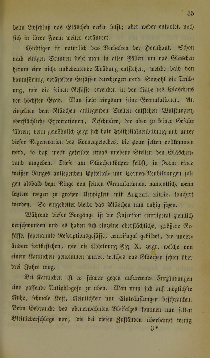 Beim 2ibfd;tu^ fca« bedcn aber meber entartet, nod; ficB in i^rev g-orm meiter neränbcrt. SBid;tiger ift natürlich SScrt^attcn bev ^oridjaut. ©d;on nac^ einigen ©tunben fie^t man in alten gdtten nm baS ©täsd^en :^erum eine nid;t iinBebeutenbe Trübung entftei^en, metd;e Batb bon Banmförmig beväftetten ®efäf[cn burd;3ogen mivb. @omot;t bie 5ErüB* ung, mie bie feinen ©efäffe erreid^en in ber 9tät;e beS ®taöd;en8 ben :^öcf>ften ®rab. 9Jian fieljt ringöum feine ©ranutationen. 2tn einjetnen bem ©täßd^en antiegenben «Stetten entftet^en Söntftungen, cBerftäcf)tid^e ©jcoriationen, ©efd^müre, bie aber ju feiner ©efaf^r führen; beim gemö^ntid^ jeigt fi(^ batb ©pit^etiatneubitbung nnb unter biefer Stegeneration be^ ßorneagemebeS, bie jmar fetten »cttfommen toirb, fo ba§ meift getrübte etmaS unebene Stetten ben ®täöd;eni ranb umgeben. üDiefe am ©tööd^enfbrfier fetbft, in f^orm eineö meinen 9tingei8 antiegenben ©fiitetiat* unb ®ornca=9^eubitbungen fot* gen atebatb bem 9?inge bon feinen ©ranutationen, namenttid;, menn testete megen jn großer Uefi^jigfeit mit Argent. nitric. toudliirt merben. So eingebettet bteibt baö ©täöcfien nun rn!§ig fi^en. SBä^renb biefer SSorgänge ift bie ^^njection centripetat giemtid^i berfd^nmnben unb eS fiaben fid^ einjetne oberftäc^tid^e, größere ©e= fäffe, fogcnonnte 9?eforf)tionögefäffe, centrifugat gebitbet, bie unber= änbert fortbefte^en, ü)ie bie 3tbbitbung f^ig. X. geigt, metcfie bou einem Äanim^en genommen mürbe, metd;e« baö ©taäd^en fd^on über brei 3^a^re trug. 33ei Äanindien ift e8 f(^mer gegen auftretenbe ßntgünbungen eine fiaffenbe Stntifj^togofe gu üben. 5Wan mu^ fid^ anf mogti^fte Stn^e, fc^mote 5foft, tReintid;feit unb ©intrüuftungen befd^ränfen. töeim ©ebrand;e beö obencrmä^nten ^teifatgeS fommen nur fetten 33teinieberfd;täge bor, bie bei biefen ^wftünben überf;auf)t menig 3*