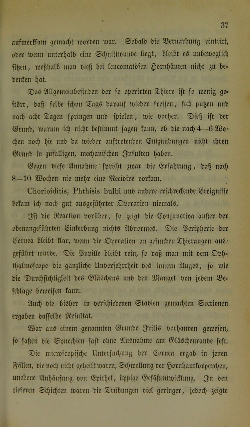 aufmerlfam gcmad^t tuorben mar. ©cbatb bie 33eritarButig eintvitt, ober menn iinter^atb eine @d;nlttn'imbc liegt, bleibt e8 uiibemeglic^ fi^en, meBljalb man biep bei leucomatöfen iporn^äiiten nicl;t ju be» benfen ^t. ©aS SUlgemeinbefinben ber fo o|)erirteu SCtjierc ift fo menig ge* ftört, ba^ felbe [d;on 2:ag6 barauf mieber freffen, fid; )ni^en unb nac^ ad^t Stagen fpringen unb [:)5ieleit, mie ßorljer. ©ie^ ift ber ©riinb, mnrum ic^ nicf)t beftimmt fagen lann, ob bie nad; 4—6 333o* d^en nod? l)ie unb ba mieber auftretenben ©ntjünbungen nic^t il^ren @runb in gufälligen, med;anifd;en ^nfulten ’^aben. ©egen biefe 31nna:^me f:j>rid;t jmar bie (Srfaf)rung, ba§ nad; 8—10 SSoc^en nie inel;r eine 9?ecibibe oorfant. Chorioiditis, Phthisis bulbi nnb anbere erfcf)re(fenbe (äreigniffc befam icf) nad; gut auSgefiil;rter Ofjcration niemals. 3ft bie 9?caction oorüber, fo jeigt bie ©onjnnctioa ait^er ber obenangefüljrten ©inlerbnng nid;tS ?lbncrmeS. '©ie ißerip^erie ber Gornea bleibt llnr, menn bie Of'cration an gefnnben jtl;ierangen auS* gefüljrt mnrbe. !Die ^npille bleibt rein, fo ba^ man mit bem Of5l)= t^almofcofje bie gänslicbe Unberfe’^rtljeit beS innern 21ugeS, fo mie bie 35nrc^fic^tigfeit beS ©läSd^enS unb ben SOJangel oon jebem iöe* fefdage bemeifen fann. 91m^ bie biSl;er in nerfcf)iebenen ©tabien gemailten ©ectionen ergaben boffelbe 9^efllltat. äöar aus einem genannten ©runbe 3^ritiS oor^^anben gemefen, fo fa^en bie ©t;ned^ien faft o^ne 51uSnaljme am ®läsd;enranbe feft. T)ie microfco:pifd^e Unterfnd;ung ber Sornea ergvib in jenen i^ällen, bie noef) nidbt gel;eitt maren, ©d;mellnng ber i^ornl;autför^?erc^en, unebene ?lnl;äiifmig oon @))it^el, ü^^^5ige ©efä^entmidlnng. 3^« ben tieferen ©d^id;ten maren bie 5Crnbungen oiel geringer, jebod; jeigte