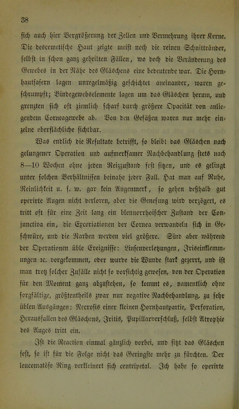 [id; aud; I;tcr 35evgvöpenttig ter Reifen imb Sermc^rujig tl^rer ^erne. ®ie beScemetifd^c §aut jeigte mcift iiod; bte reinen ©d;nittvänber, felbft in fc^on gcni3 geteilten gäCfen, iro bod; bie 35evänbernng beg ©einebeö in ber S^ä^e beb ®täbd;enb eine Bebentenbe tnar. ®ie ^orn= J^antfafern lagen unregelmäßig gefi^iid;tet aneinanber, mären ge* fd;rnin))ft; ^BinbegemeBbelemente lagen um bab ©läbcBen !^erum, unb grengten fid) oft jiemlid; fdjarf bnrd; größere Opacität oon anlie* genbem ©orneagemeBe aB. 23on ben ®efäßen maren nur me:^r ein* jelne oBerfläd;licl;e [icBtBar. SBab enblid; bie 9?e[nttate Betrifft, fo BleiBt bab ©läbc^en nac^ gelungener Operation nnb aufmerffamer 9kd;Bel)anblung ftetb nacif) 8—10 3öod;en ol;ne jeben üleijjuftanb feft fi^en, unb eb gelingt unter folc^en 3Ser:^ättniffen Beinal^e jeber f^all. ^at man auf 9?u:^e, 91eintid;feit u. f. m. gar fein Slngenmerl, fo gelten be^ljalB gut operirte Singen nid;t berloren, aber bie ©enefnng mirb berjögert, eb tritt oft für eine ct« Btennorrl;oifd;er ^uftanb ber Son* functioa ein, bie (Si'coriotionen ber Sornea bermanbeln fic^ in ®e* fcf>müre, unb bie DIarBen merben oiel größere, ©inb aber mä^renb ber Operationen üble (äreigniffe: Öinfenberle^ungen, 3i^ibeinflemm* nngen :c. borgefommen, ober mürbe bie Söunbe ftarl gezerrt, nnb ift man trofj fold;er Zufälle nid;t fo borfid^tig gemefen, bon ber Operation für ben 9J?oment gau3 ab3uftel;en, [o fommt eb, namentlich» ol^ne forgfältige, grö^tenl^eilb 3mar nur negatibe 9iac^Be!^anblung, 3U fe^r üblen Slnbgängen: S'iecrofib einer Hcinen ^orni^antpartie, ^Perforation, ^eraubfallcn beb ®läbd;enb, ^^i^itib, ^npillarberfdh)tu§, felBft Sltropi^ie beb Slugeb tritt ein. 3ft bie Ofeaction einmal gäu3lich) borbei, nnb fi^t bab ©läbd^en feft, fo ift für bie f^olge nid^t bab ©eringfte me:^r 3U fürchten. Oer lencomatöfe $Ring berlleinert fic^ centripetal. 3d^ ^abe fo operirte >.