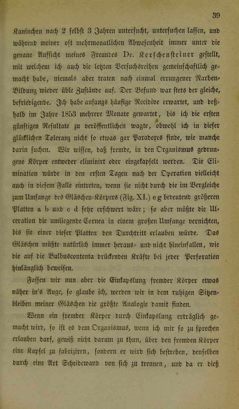 5?aniti(^en nac^ 2 fefbft 3 ^oXjxcn imterfiid^t, untcrfud()en faffcn, unb toci^rcnb meiner oft merjrmonatlid^en ^Ibmefcntjeit immer unter bte genaue 3luffi(^t meines f^reunbeS Dr. ^erfc^enfteiner gefteüt, mit metcf;eni id; anc^ bie lebten 95erfnd;Srei^en gemeinfcfiafttid^ ge:= moc^t ^abe, niemals aber traten nad; einmal errungener Starben* 33ilbung mieber übte 3u[t^nbe auf. 35er iBefunb mar [tetS ber gleid^c, befriebigenbe. f^abe anfangs l^äufige $Hecibibe erwartet, unb beß* f^atb im 3a^re 1853 mehrere 2)?onate gewartet, bis id; bie erften « günftigen IHefnltate ju beroffenttid^en wagte, obwoljl id^ in biefer gtneftid^en jToteranj nid^t fo etwas gar ^arabo^eS finbe, wie manche barin fud^en. 2öir wiffen, ba^ frembe, in ben Organismus gebrun» gene Äör^jer entweber eliminirt ober eingefabfelt werben. 35ie (SU- mination würbe in ben erften Oagen nad; ber Operation oielleic^t and; in biefem gatte eintreten, wenn fie nidf>t burdt; bie im 33ergteid;c jum Umfange beS ®täSd;en'ÄörperS (gig. XI.) e g bebcutenb größeren glatten a b unb c d fepr crfd;wert wäre; fo aber mü^te bie UI* ceration bie umtiegenbe ßornea in einem großen Umfange bernic^ten, bis fie einer biefer glatten ben 35urd;tritt ertauben würbe. 35aS ©löschen mü^te natürtiep immer l^erauS* unb nid;t pineinfatten. Wie bie auf bie 33utbuScontcnta brüdfenben 5?räfte bei jeber Perforation i^intängtid; beweifen. gaffen wir nun ober bie ©infapstung frember Äßrpcr etwas nä^er in’S Stuge, fo glaube id;, werben wir in bent rnt;igen @i^en- bleiben meiner ®täSd;en bie größte ütnatogie bamit finben. 3Benn ein frember Körper bnrd; ©intapstung erträglich ge* macht wirb, fo ift eS bem Organismus, wenn id; mir fo 31t fpredhen erlouben barf, gewiß nicht barum 31t thnn, über ben fremben Äörper eine Sapfet 3U fabri3iren, fonbern er wirb fid; beftreben, benfetben burch eine Slrt ©dheibewanb oon fid; 3U trennen, unb ba er bie^