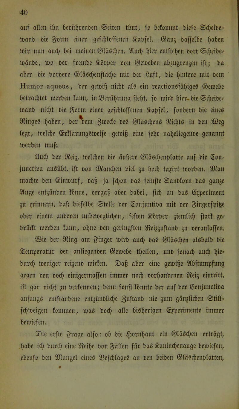 auf allen ilju 'Gerü^reuben ©eiten t^ut, fo feefommt biefe ©d^etbe* inanb bie gorm einer fle]d;lo[fenen Äapfcl. ®anj baffelbe l^abcn n>iv nun and; Gei meinen ®lä«d;en. 5lucf) I^ier entftel;en bort ©c^eibe* ivänbe, mo ber frembe ^?ör|5er non ©emeGen aG3ugrenjen ift; ba aGer bie borbere ®lä(?d;enfläd;e mit ber 8nft, bie l;intere mit bem Humor aqueus, ber gemi^ nid;t al8 ein reactionöfä^ige« ®emeGe Getracf)tet merben lann, in 23erül;rung ftef;t, [o mirb ^ier-bie ©c^eibc* manb nid;t bie f^orm einer gcfd;lo[[enen Üdfjfel, fonbern bie eine« IRingeö :^aGen, ber^)em 3'^>ede be§ @lö«d;en« 9iic^tä in ben SBeg legt, meld^e ©rllärungSmeife gemi^ eine fe^r na^eliegenbe genannt merben mu§. Sind; ber D^eij, meldfjen bie ändere ®lä§d;en^latte auf bie (5on- junctiba auSüGt, ift bon SJi'anc^en biel 31t l;od; taj:irt morben. 9)?an macf)te ben ©imrurf, ba§ ja fd;on baes feinfte ©anbforn baö gau3e Singe ent3Ünben fonne, berga^ aGer baGei, fid; an baS (5;:periment 3U erinnern, ba^ biefelGe ©teile ber ßonfnntiba mit ber g-ingerfpifee ober einem anberen nuGetbeglid;en, feften it'Gr^jer 3iemlid; ftarf ge^ brüdt merben lann, ol;ne ben geringften 9?ei33uftanb 3U beranlaffen. Sßie ber 9?ing am S^inger mirb and; ba§ ©läSdGen alsGalb bie !Jemperatur ber anliegenben ©erneGe t^^eilen, unb fonad^ aud^ ]^ie* burd; loeniger rei3enb mirfen. ®a§ aGer eine gemi^e SlGftumf^fung gegen ben bod; einigermaffen immer nod^ bor^anbenen 9tei3 eintritt, ift gar nid;t 31t berfennen; benn fonftlGnnte ber auf ber Sonjnnctiba anfangs entftanbene ent3Ünblic^e ^'ifl^^b nie 311111 gän3lidf)en ©tili* fdfUbeigen tommen, ma^ bod; alle Gi8!^erigen ©jperimente immer Geibiefen. >Die erfte 5'rage alfo: oG bie ^ornl;aut ein ©läScfien erträgt, ,l;aGe id; bnrd; eine 9teil;e bon fyällcn für baS ^Tanind;enauge Geibiefen, cGenfo ben SOfangel eineb 33cfd^lage8 an ben Geiben ©lä?d;en))latten.