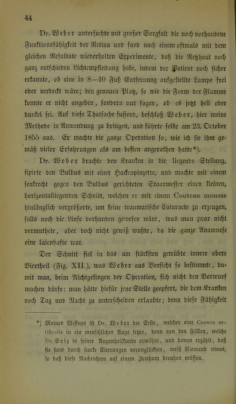 Dr. SBcBer mitevfurf;te mit großer ©orgfatt btc norf; bor^anbenc ^imfticnöifätjigfcit ber 9ictiito inib fanb nad; einem oftmatö mit bem gleic^^en 9^efu^tate miebcrt;ottcn @i'|)erimente, bn^ bie 9le^tjaut noc^ gaii3 ent[d;ieben Sid;tcm^finbimg t;abe, inbem ber 3?atient nod; fieser erfamite, ob eine in 8—10 gn§ ©ntfevnung nufgeftetite Cani^je frei ober oerbedt märe; ben genauen fo mie bie f^orm berf^Iamme fonnte er nicht angeben, fonbern nur fagen, ob e« je^t ober buiiM fei. Stuf biefe 2:hatfad;e fuffenb, befd;tojj SBeber, meine ?Wethobe in SInmenbung ju bringen, unb führte fetbe am 23. October 1855 au8. @r machte bie gan^e Dperation fo, mie ich S^' ’mä^ bieter Erfahrungen atö am beften angerathen hatte*). Dr. SBeber brad;te ben ilranfen in bie tiegenbe ©teftung, fiyirte ben iöutbmS mit einer §acfenhin3ette, unb machte mit einem fentrecht gegen ben SntbuS gerid;teten ©taarmeffer einen fteinen, hori3ontaüiegenbeu ©d;nitt, metd;en er mit einem Couteau mousse hintängtich oergröjjerte, um feine traumotifche Eataracte 31t cr3cugen, falls nod; bie ?infe oorhanben gemefen märe, maS mau 3ioar nicht oermuthete, aber bod; nid;t gemi^ muhte, ba bie gau3e Stnamnefe eine laienhafte mar. ®er ©d;nitt fiel in baS om ftärfften getrübte innere obere 33iertheit (f^ig. XII.), maS SB eher auS 33orficht fo beftimmtc, ba* mit man, beim S'tichtgelingen ber Operation, fid; nicht ben 35ormurf mad;en bürfe: man hätte hmfüi^ Fue ©tefle geopfert, bie bem Äranten noch 5Tag unb Sfacht 3U unterfd;eiben ertaubte; beim biefe f^ähigfrit *) äßeineS SBiffenS i(l Dr. SBeüer ber @r(te, »eichet eine Conipn ar- lilicalis in ein menfchlichcS Singe fepte, beim oon ben gäüen, »eiche Dr. @eij in feiner Slugenheilfnnbe ev»iihiU, nnb babon cvjählt, baß fie ftetö burch ftarfe (Sitcvnngen beumgliicften, »eiß SJiemanb ct»oS, fo baß biefe 91achrid)tcn auf einem 3vrlhnm beruhen milffen.