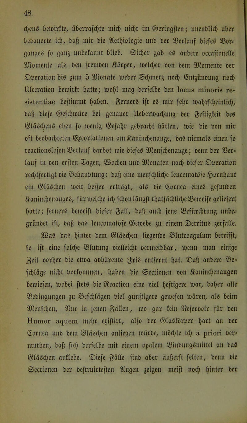 d;enS Belütrfte, überrafc^te mid; nid;t im ©evingften; unenbUd; aber betjaiierte id;, bap mir bte let^ioiogie unb ber 35ev(auf biefeä 33or= gangem fo gau3 unbefannt btieb. ©id^er gab anbeve occafioiieüe S[)ioinente al« beii fvcmben ^?ör^)cr, metd;er ron bein 3Tiomente ber O^jeration big jitm 5 3)tünate mcber ©d^imer^ iiod^ (Sntjünbung noc^ Uiceration bemiilt (jatte; mot;I mag bcrfetbe beit locus minoris re- sisteutiae beftimmt fabelt. gerncrS ift eg mir fet;r ma^rfd;eintic^, bag biefe ®e[d;müre bei genauer Uebermac^img ber geftigfeit beg ®(ägd;eng eben [o mcnig ©cfa^r gebracht :^ättcn, mic bie bon mir oft beobacl^tcten @j:coriationen am Äanind;enauge, bag niemalg einen fo reactiongiofen 35eriauf barbot mie biefeg 9)ienfd;enauge; beim ber 33er= lauf in ben erften Sagen, SBocfien nnb älionaten nnd^ biefer Operation red;tfertigt bie 33e^auptung: baß eine menfd;lid;e lenconiatöfe iporn^ant ein ®tägd;en meit beffer erträgt, alg bie ßornea eineg gefunben itaninc^cnangeg, fünuetd;e id; fd;onIängft tl;atfäd;üd;eiBeioeife geliefert I;atte; fernerg bemeift biefer jene ©efürd;tnng unbe= grünbet ift, baß bag teucomatöfe ®eioebe ju einem Oetritug 3erfatle. Sag bag t;inter bem ©tägdfien liegenbe ^ßtutcoagufum betrifft, fo ift eine foId;e SSIutung biedeid;t oermeibbar, toenn man einige 3eit öort;er bie etma abljärente 3ri^ entfernt ^at. ‘Oa^ anbere iöe* ferläge niefit oorfommen, I;aben bie ©ectionen oon Äaninc^enaugen beiüiefen, toobei ftetg bie 9?eaction eine oici Ijeftigere mar, bal;er ade S3ebingungen 311 iüefc^Iägcn oiel günftigere gemefen mären, alg beim ®lenfd;en. t)lnr in fenen püen, mo gar fein DJeferocir für ben Humor aquem mel;r e;;iftirt, alfo ber ©fagförper ^art an ber Sornea unb bem ®lägd;en anliegen mürbe, möd;te id^ a priori ocr* mutigen, bajj ficf> bcrfclbe mit einem opafem 33inbnnggmittel an bag ©lägc^en anflebe. S)iefe f^älle finb aber äußcrft feiten, beim bie ©ectionen ber beftrnirteften klugen 3eigen meift nod^ l^inter ber