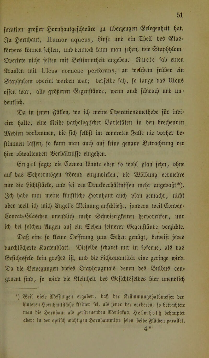 fovation großer §ovn^autge[d;iüüre su üBerjeugen ©etegen^eit t^at. ^orn^out, Humor aqueus, Stufe iinb ein 2^t;cit be^ ®Ia0* för^jerö fönnen feilten, itnb bennod; fanit man [etjen, mie <Stapt;Btmn= Operirte nidt fetten mit Seftimmdeit angeBen. 9?nete fat; einen Äranfcn mit Ulcus corneae perforans, an n)p(d;em frütjer ein <Stapt}t;tom operirt morben mar; bevfetBe fatj, fo tauge baS Utcuö offen mar, atte größeren ©egenftänbe, mcnn and; fd;mad; unb un= beutticf). ®a in jenen f^ätten, mo id; meine OperationSmet^obe für inbU cirt :^atte, eine 9^eif;e patt;otogifd;er 35arietäten in ben Bredenben 50iebien oorfommen, bie fid fetBft im concreten ^atte nie bor^^er Be- ftimmen taffen, fo tann man oud auf feine genaue 23etradtung ber pier oBmattenben SSer^ättniffe eingepen. (Snget fagt: bie ßornea fönnte eBen fo mot;t ptan fet;n, ol^ne auf baö ©e^bcrmögen ftörenb ein3umirfen,' bie SötBung oerme^re nur bie Sid;tftärfe, unb fei ben ©rndoeidättniffen met;r angepajjt*). 3d ^Be nun meine füufttide §ornt;aut aud; ptan gcmad;t, nid;t aBer meit id; mid; ©nget’ö 'äJfeiuung anfd;tieße, fonbern meit Sonbep* Goncaü*©tä0de« unenbtid met;r t;eroorrüfen, unb id Bei fotd;en 2tugen auf ein @et;en feinerer ©egcnftänbe toerjidte. ®a§ eine fo fteine Oeffnung gum @eBen genügt, Bcmeift jebeg burdtöd^^fß ifartenBtatt. ©iefetBe fdabet nur in foferne, at8 baS ©efid;tgfetb fein gropeä ift, unb bie Sid;tquantität eine geringe mirb. jDa bie 33emegungen bicfeö ®iap^ragma’ö benen beß ©utBuß con* gruent finb, fo mirb bie Ätein^eit beß ©efidt^fetbeß :^ier unenbtid ’) 2Bei( titele ÜJteffungen ergaben, baß ber Ärümmungs^albmeffer ber btnteren §orn^autflS(^e Keiner fei, al8 jener ber ticrberen, fo betrachtete man bie Hornhaut als jerftrenenben SDteniSfuS. § e l m h o l (5 behauptet ober: in ber optifd; wichtigen Ipornhautmitte feien beibe glödjen parallel. 4*