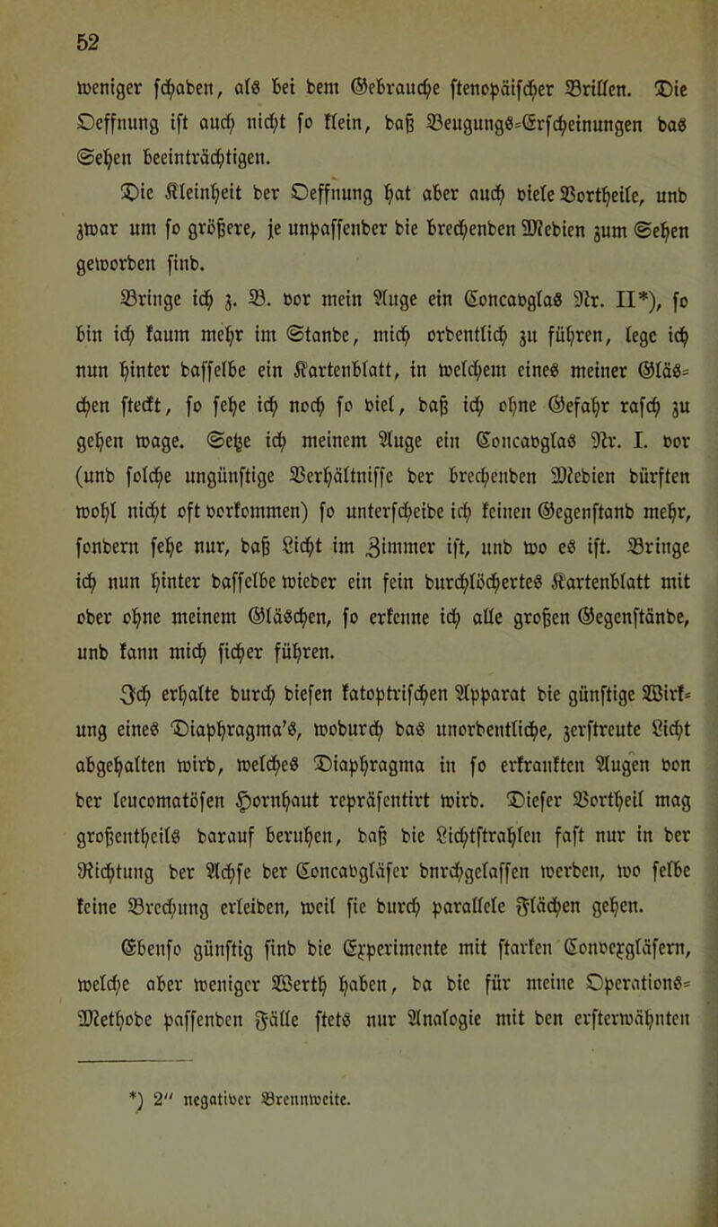 tocntgcr fc^aben, als bet bem ©ebrouc^e [teno^ätfc^er SSrtffen. !Dtc Oeffnung ift ouc^ nid;t [o Hein, ba| 33eugmigS=(Srfc^e{nungen baS Seiten beeinträ^tigen. !J^tc Iletni^eit ber Oeffnutig :^at aber auc() öiete SSort^eUe, unb 3tüar um fo größere, je un^affenber bte bred^enben 33?ebien 3um ©e^eit geworben fiub. 33rtiige td^ 3. 33. »or mein Singe ein ßoncabglaS 91r. II*), fo bin id^ faum me:^r im ©tanbe, mid^ orbentlid^ 31t fül;ren, lege i^ nun hinter baffelbe ein Ifortenblatt, in toeld;em eines meinet ®IäS= d^en ftedft, fo fe:^e id^ nod^ fo biel, ba§ id() o:^ne ©efa^r rofe^ 3U ge^en toage. ©e^e ic^ meinem Singe ein ©oncaoglaS Sir. I. »ov (unb foldfie ungünftige 33erl;ältniffe ber breefjenben 5Dfebien bürften mo'^I nid;t oft borlommen) fo unterfdl>eibe id; leinen ©egenftanb me^^r, fonbern fe!^e nur, ba^ ßid^t im 3i»iiiicr ift, unb too es ift. ^Bringe ic(> nun l^inter baffelbe toieber ein fein burd^Iöd^erteS Äartenblatt mit ober ol^ne meinem ®IäScf)en, fo erfenne id^ alle großen ®egcnftänbe, unb fann mid^ fidler fü(>ren. 3fd^ erhalte burd; biefen fatofjtrifc^en Slpparat bie günftige SBirf* ung eines Diafj^ragma’S, moburd^ baS unorbentIid()e, 3erftreute ßie^t abge^alten mirb, loeld^eS !Dia))]^ragma in fo erfranften Slugen bon ber leucomatöfen ^orn^aut rej^räfentirt mirb. T)iefer SJort^eil mag gro^ent^eils barauf berul^en, ba§ bie Cid^tftral^Ien foft nur in ber Slid^tung ber Sld^fe ber (Soncabglvifer bnrd;gelaffen merben, loo felbe leine S3red;ung erleiben, meil fie burd; parallele 5täd(;en gelten. @beufo günftig finb bie ßpperimente mit ftavten Sonoepgläfern, meld;e aber meniger SBert^ I;aben, ba bie für meine OperationS* SJiet^obe paffenben ftetS nur SInalogie mit ben erftermä^nten *) 2 negatitoer Brennweite.